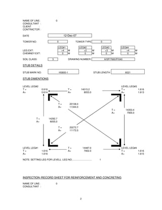NAME OF LINE:                 0
CONSULTANT :
CLIENT      :
CONTRACTOR :

DATE                                   12-Dec-07

TOWER NO:                     0                 TOWER TYPE              0

                                  LEG#1               LEG#2              LEG#3            LEG#4
LEG EXT:                            +4  M                +2         M      +3  M             +4         M
CHEMNEY EXT:                         0  M                 0         M       0  M              0         M

SOIL CLASS:               3                 DRAWING NUMBER:                 A/SP/7660/P/040

STUB DETAILS

STUB MARK NO:                     H5800-1                           STUB LENGTH               6021

STUB DIMENTIONS

LEVEL LEG#2                                                                               LEVEL LEG#3
T=              0.616                     T=           14015.2                            T=          1.616
A=              0.614                     A=             8053.0                           A=          1.613



                                  T=        20108.0
                                  A=        11344.0
                                                                                  T=          14353.4
                                                                                  A=           7900.0

          T=            14292.7
          A=             8055.0

                                  T=        20272.7
                                  A=        11172.0




LEVEL LEG#1                               T=              14487.0                         LEVEL LEG#4
T=              1.616                     A=               7902.0                         T=          1.616
A=              1.616                                                                     A=          1.615

NOTE: SETTING LEG FOR LEVELL :LEG NO:……………………………….
                                                 1




INSPECTION /RECORD SHEET FOR REINFORCEMENT AND CONCRETING

NAME OF LINE:                 0
CONSULTANT :




                                                      2
 