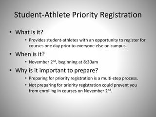 Student-Athlete Priority Registration
• What is it?
• Provides student-athletes with an opportunity to register for
courses one day prior to everyone else on campus.
• When is it?
• November 2nd, beginning at 8:30am
• Why is it important to prepare?
• Preparing for priority registration is a multi-step process.
• Not preparing for priority registration could prevent you
from enrolling in courses on November 2nd.
 