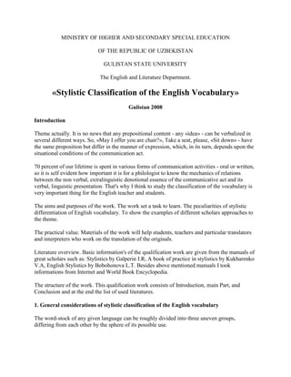 MINISTRY OF HIGHER AND SECONDARY SPECIAL EDUCATION<br />OF THE REPUBLIC OF UZBEKISTAN<br />GULISTAN STATE UNIVERSITY<br />The English and Literature Department.<br />«Stylistic Classification of the English Vocabulary»<br />Gulistan 2008<br />Introduction<br />Theme actually. It is no news that any prepositional content - any «idea» - can be verbalized in several different ways. So, «May I offer you are chair?», Take a seat, please, «Sit down» - have the same proposition but differ in the manner of expression, which, in its turn, depends upon the situational conditions of the communication act.<br />70 percent of our lifetime is spent in various forms of communication activities - oral or written, so it is self evident how important it is for a philologist to know the mechanics of relations between the non verbal, extralinguistic denotional essence of the communicative act and its verbal, linguistic presentation. That's why I think to study the classification of the vocabulary is very important thing for the English teacher and students.<br />The aims and purposes of the work. The work set a task to learn. The peculiarities of stylistic differentiation of English vocabulary. To show the examples of different scholars approaches to the theme.<br />The practical value. Materials of the work will help students, teachers and particular translators and interpreters who work on the translation of the originals.<br />Literature overview. Basic information's of the qualification work are given from the manuals of great scholars such as: Stylistics by Galperin I.R, A book of practice in stylistics by Kukharenko V.A, English Stylistics by Bobohonova L.T. Besides above mentioned manuals I took informations from Internet and World Book Encyclopedia.<br />The structure of the work. This qualification work consists of Introduction, main Part, and Conclusion and at the end the list of used literatures.<br />1. General considerations of stylistic classification of the English vocabulary<br />The word-stock of any given language can be roughly divided into three uneven groups, differing from each other by the sphere of its possible use.<br />The biggest division is made up of neutral words, possessing no stylistic connotation and suitable for any communicative situation, two smaller ones are literary and colloquial strata respectively.<br />In order to get a more or less clear idea of the word-stock of nay language, it must be presented as a system, the elements of which are interconnected, interrelated and yet independent. Some linguists, who clearly see the systematic character of language as a whole, deny, however, the possibility of systematically classifying the vocabulary. They say that he word-stock of any language is so large and so heterogeneous that it is impossible to formalize it and therefore present it in any system. The words of a language are thought of as a chaotic body whether viewed from their origin and development or from their present state.<br />Indeed, coinage of new lexical units, the development of meaning, the differentiation of words according to their stylistic evaluation and their spheres of usage, the correlation between meaning and concept and other problems connected with vocabulary are so multifarious and varied that it is difficult to grasp the systematic character of the word-stock of a language, though it coexist with the systems of other level-phonetics, morphology and syntax.<br />To deny the systematic character of the word-stock of a language amounts to denying the systematic character of language as a whole, words being elements in the general system of language.<br />The word-stock of a language may be represented as a definite system in which different aspects of words may be singled out as interdependent. A special branch of linguistic science lexicology has done much to classify vocabulary. A glance at the contents of any book on lexicology coil suffices to ascertain the outline of the system of the word-stock of the given language.<br />For our purpose, i.e. for linguistic stylistics, a special type of classification, stylistic classification, is most important.<br />In accordance with the already mentioned division of language into literary and colloquial, we may represent the whole of the word-stock of the English language as being divided into three main layers: the literary layer, the neutral layer and the colloquial layer. The literary and the colloquial layers contain number of subgroups each of which has a property it shares with all the subgroups within the layer. This common property, which unites the different groups of words within the layer, may be called its aspect. The aspect of the literary layer is its markedly bookish character. It is this that makes the layer more or less stable. The aspect of the colloquial layer of words is its lively spoken character. It is this that makes it unstable, fleeting.<br />The aspect of the neutral layer is its universal character. That means it is unrestricted in its use. It can be employed in all styles of language and in all spheres of human activity. It is this that makes the layer the most stable of all.<br />The literary layer of words consists of groups accepted as legitimate members of the English vocabulary they have no local or dialectal character.<br />The colloquial layer of words as qualified in most English or American dictionaries is not infrequently limited to a definite language community or confined to a special locality where it circulates.<br />The literary vocabulary consist of the following groups of words: 1. common literary: 2. terms and learned words: 3. poetic words: 4. archaic words; 5. barbarisms and foreign words: 6. literary coinages including nonce-words.<br />The colloquial vocabulary falls into the following groups: 1. common colloquial words: 2. slang: 3. jargons: 4. professional words: 5. dialectal words: 6. vulgar words: 7. colloquial coinages.<br />2. Main part<br />2.1 Neutral, common literary and Сommon colloquial vocabulary<br />Neutral words, which form the bulk of the English vocabulary, are used in both literary and colloquial language. Neutral words are the main source of synonymy and polysemy. It is the neutral stock of words that is so prolific in the production of new meanings.<br />The wealth of the neutral stratum of words is often overlooked. This is due to their inconspicuous character. But their faculty for assuming new meanings and generating new stylistic variants is often quite amazing. This generative power of the neutral words in English language is multiplied by the very nature of the language itself. It has been estimated that most neutral English words are of monosyllabic character, as, in the process of development from Old English to Modern English, most of the parts of speech lost their distinguish suffixes. This phenomenon has led to the development of conversion as the most productive means of word-building. Word compounding is not so productive as conversion or word shift in the part of speech in the first case and by the addition of an affix in the second. Unlike all other groups, the neutral group of words cannot be considered as having a special stylistic coloring.<br />Common literary words are chiefly used in writing and in polished speech. One can always tell a literary word from a colloquial word. The reason fro this lies in certain objective features of the literary layer of words. What these objective features are, is difficult to say because as yet no objective criteria have been worked out. But one of the undoubtedly is that literary units stand in opposition to colloquial units. This is especially apparent when pairs of synonyms, literary and colloquial, can be formed which stand in contrasting relation.<br />The following synonyms illustrate the relations that exist between the neutral, literary and colloquial words in the English language.<br /> ColloquialNeutralLiteraryKidChildInfantDaddyFatherParentChapFellowAssociateGet outGo awayRetireGo onContinueProceedTeenagerBoy (girl)Youth (maiden)FlapperYoung girlMaidenGo aheadBeginGet goingStartCommence<br />It goes without saying that these synonyms are not only stylistic but ideographic as a well, i.e. there is a definite, though slight, semantic difference between the words. But this is almost always the case with synonyms. There are very few absolute synonyms in English just as there are in any language. The main distinction between synonyms remains stylistic. But stylistic difference may be of various kinds: it may lie in the emotional tension connoted in a word, or in the sphere of application, or in the degree of the quality denoted. Colloquial words are always more emotionally colored that literary ones. The neutral stratum of words, as het term itself implies, has no degree of emotiveness, nor have they any distinctions in the sphere of usage.<br />Both literary and colloquial words have their upper and lower ranges. The lower range of literary words approaches the neutral layer and has a markedly obvious tendency to pass into that layer. The same may be said of the upper range of the colloquial layer: it can very easily pass into the neutral layer. The lines of demarcation between common colloquial and neutral, on the one hand, and common literary and neutral, on the other, are blurred. It is here that the process of interpenetration of the stylistic strata becomes most apparent.<br />Still the extremes remain antagonistic and therefore are often used to bring about a collision of manners of speech for special stylistic purposes. The difference in the stylistic aspect of words may color the whole of an utterance.<br />In this example from «Fanny's First Play», the difference between the common literary and common colloquial vocabulary is clearly seen.<br />«Dora: Oh, I've let it out. Have I? (contemplating Juggins approvingly as he places a chair for her between the table and the sideboard). But he's the right sort: I can see that (button holing him). You won't let it out downstairs, old man, will you?<br />Juggins: The family can rely on my absolute discretion».<br />The words in Jugginses answer are on the border - line between common literary and neutral, whereas the words and expressions used by Dora are clearly common colloquial, not bordering on neutral.<br />The example from «David Copperfield» (Dickens) illustrates the use of literary English words which do not border on neutral:<br />«My dear Copperfield,» said Mr. Micawber, «this is luxurious. This is a way of life which reminds me of a period when I was myself in a state of celibacy, and Mrs. Micawber had not yet been solicited to plight her faith at the Hymeneal altar».<br />«He means, solicited by him, Mr. Copperfield,» said Mrs. Micawber, archly. «He cannot answer for others».<br />«My dear,» returned Mr. Micawber with sudden seriousness, «I have no desire to answer for others. I am too well aware that when, in the inscrutable decrees of Fate, you were reserved for me, it is possible you may have been reserved for one destined, after protracted struggle, at length to fall a victim to pecuniary involvements of a complicated nature. I understand your allusion, my love, I regret it, but I can bear it.»<br />«Micawber!» exclaimed Mrs. Micawber, in tears. «Have I deserved this! I, who never have deserted you; who never will desert you, Micawber!»<br />«My love,» said Mr. Micawber, much affected, «you will forgive, and our old and tried friend Copperfield will, I am sure, forgive the momentary laceration of a wounded spirit, made sensitive by a recent collision with the Minion of Power-in other words, with a ribald Turncock attached to the waterworks - and will pity, not condemn, its excesses».<br />There is a certain analogy between the interdependence of common literary words and neutral ones, on the one hand, and common colloquial words and neutral ones, on the other. Both sets can be viewed as being in invariant variant relations.<br />The neutral vocabulary may be viewed as the invariant of the standard English vocabulary. The stock of words forming the neutral stratum should in this case be regarded as an abstraction. The words of this stratum are generally deprived of any concrete associations and refer to the concept more or less directly. Synonyms of neutral words, both colloquial and literary, assume a far greater degree of concreteness. They generally present the same notions not abstractly but as a more or less concrete image, that is, in a form perceptible by the senses. This perceptibility by the senses causes subjective evaluations of the notion in question, or a mental image of the concept. Sometimes an impact of a definite kind on het reader or hearer is the aim laying behind the choice of a colloquial or a literary word rather than a neutral one.<br />In the diagram, common colloquial vocabulary is represented as overlapping into the standard English vocabulary and is therefore to be considered part of it. It borders both on the neutral vocabulary and on the special colloquial vocabulary which, as we shall see later, falls out of standard English altogether. Just as common literary words lack homogeneity so do common colloquial words and set expressions. Some of the lexical items belonging to this stratum are close to the non-standard colloquial groups such as jargonisms, professionalisms, etc. There are on the border line between the common colloquial vocabulary and the special colloquial or non-standard vocabulary. Other words approach the neutral bulk of the English vocabulary.<br />Thus, the words teenager (a young girl or young man) and hippie (hippy) (a young person who leads an unordered and unconventional life) are colloquial words passing into the neutral vocabulary. They are gradually losing their non-standard character and becoming widely recognized. However, they have not lost their colloquial association and therefore still remain in the colloquial stratum of the English vocabulary. So also are the following words and expressions: take (in as I take it = as I understand); to go for (to be attracted by, like very much, as in «You think she still goes for the guy?»); guy (young man); to be gone on (to be madly in love with); pro (professional, e.g. a professional boxer, tennis - player, etc.)<br />The spoken language abounds in set expressions which are colloquial in character, e.g. all sorts of things, just a bit, how is life treating you?, so-so, what time do you make it? To hob-nob (to be very friendly with, to drink together), so much the better, to be sick and tired of, to be up to something.<br />The stylistic function of the different strata of the English vocabulary depends not so much on the inner qualities of each of the groups, as on their interaction when they are opposed to one another. However, the qualities themselves are not unaffected by the function of the words, in as much as these qualities have been acquired in certain environments. It is interesting to note that anything written assumes a greater degree of significance than what is only spoken. If the spoken takes the place of he written or vice versa, it means that we are faced with a stylistic device.<br />Certain set expressions have been coined within literary English and their use in ordinary speech will inevitably make the utterance sound bookish. In other words, it will become literary. The following are examples of set expressions which can be considered literary: in accordance with, with regard to, by virtue of, to speak at great length, to lend assistance, to draw a lesson, responsibility rest.<br />2.2 Special literary vocabulary<br />2.2.1 Terms<br />«All scientists are linguists to some extent. They are responsible for devising a consistent terminology, a skeleton language to talk about their subject matter. Philologists and philosophers of speech are in the peculiar position f having to evolve a special language to talk about language itself.»<br />This quotation makes clear one of the essential characteristics of a term viz its highly conventional character. A term is generally very easily coined and easily accepted: and new coinages as replace outdated ones.<br />This sensitivity to alteration is mainly due to the necessity of reflecting in language the cognitive process maintained by scholars analyzing different concepts and phenomena. One of the most characteristic features of a term is its direct relevance to the system or set of terms used in a particular science, discipline or art, i.e. to its nomenclature.<br />When a term is used our mind immediately associates it with a certain nomenclature. A term is directly connected with the concept it denotes. A term, unlike other words, directs the mind to the essential quality of the things, phenomenon or action as seen by the scientist in the light of his own conceptualization<br />«A word is organically one with its meaning; likewise a term is one with a concept. Conceptualization leaves, as it were, language behind although the words remain as (scientific or philosophical) terms linguistically the difference is important in that terms are much more easily substitutable by other terms than are words by other words; it is easier to replace, say the term phonology by phonemics (provided I make it clear what is meant) Ullman, Stephen, words and their use. Frederick Muller, Ldn. 1951. P. 107, than to replace everyday words like table and chair by other word<br />Terms are mostly and predominantly used in special works dealing with the nations of some branch of science. There sore it may be said that they belong to the style. They may as well appear in newspaper style, inpublicistic and practically in all other existing styles of language. But their function in this case changes. They do not always fulfill their basic function that of bearing exact reference to a given concept. When used in the belles - letters style, for instance, a term may acquire a stylistic function and consequently become a (sporadical) SD. This happens when a term is used n such a way that two meanings are materialized simultaneously.<br />The function of terms, if encountered in other styles, is either to indicate the technical peculiarities of the subject dealt with, or to make some reference to the occupation of a character whose language would naturally contain special words and expressions.<br />In this connection it is interesting to analyze the stylistic effect of he medical terminology used by A.J. Cromin in his novel «The Citadel» Uerhaar, John W. M. Proceedings of the Ninth International Congress of linguists. The Hague. 1966 p. 378. The frequent use of medical terms in the novel is explained by its subject matter the life of a physician and finds it natural to use medical terminology.<br />The piling up of difficult and special terms hinders the readers understanding of the text if he is not a specialist even when the writer strives to explain them. More over, such an accumulation of special terminology often suggests that the author is displaying his erudition. Maxim Gorki said that terms must not be overused. It has been pointed out that those who are learning use far more complicated terms than those who have already learned.<br />There is an interesting process going on in the development of any language. With the increase of general education and the expansion of technique to satisfy the ever-growing needs and desires of mankind, many words that were once terms have gradually lost their quality as terms and have passed into the common literary or even neutral vocabulary. This process may be called «determinization». Such words as «radio», `television' and the like have long been in common use and their terminological character is no longer evident.<br />Brain Foster in his book «The Changing English Language» writes: «…science is one of the most powerful influences molding in English language into fresh shapes at the present time. Scientific writing is not highly esteemed for its elegance one recalls the tale of the scientist who alluded to a certain domain of enquiry as a virgin field pregnant with possibilities but scientific jargon and modes of thought inevitably come to the fore in a society which equates civilization with chromium plated bath taps. Nor does the process date from yesterday, for we have long been talking of people being `galvanized' into activity or going full steam ahead, but nowadays this tendency to prefer technical imagery is ever increasing, so that science can truly be said to have sparked off a chain reaction in the linguistic sphere» Foster, Brain. The changing English language. Penguin Books 1971 p. 12<br />This quotation clearly shows how easily terms and terminological combinations become determinized. We hardly notice sometimes the terminological origin of the words we use.<br />But such determinized words may by the force of a stylistic device become re-established in their terminological function, thus assuming a twofold application, which is the feature required of a stylistic device.<br />But when terms are used in their normal function as terms in a work of belles-lettres, they are or ought to be easily understood from the context so that the desired effect in depicting the situation will be secured.<br />Here is an example of a moderate use of special terminology bordering on common literary vocabulary.<br />«There was a long conversation along wait. His father came back to say it was doubtful whether they could make the loan. Eight percent, then being secured for money, was a small rate of interest, considering its need. For ten percent Mr. Kuzel might make a call-loan. Frank went back to his employer, whose commercial choler rose at the report» (Theodore Dreiser, «The Financier»).<br />Such terms as `loan', `rate of interest', and the phrase `to secure for money' are widely known financial terms which to the majority of the English and American reading public need no explanation. The terms used here do not understood they may to some extent be neglected. It will suffice if the reader has a general idea, vague though it may be, of the actual meaning of the terms used. The main task of the co writer in this passage is not to explain the process of business negotiations, but to create the environment of a business atmosphere.<br />In this example the terms retain their ordinary meaning though their function in the text is not exactly terminological. It is more nearly stylistic, inasmuch as here the terms serve the purpose of characterizing the commercial spirit of the hero of the novel. However, they are not SDs because they fail to meet the main requirement of an SD.<br />The following is an example where a term is used as an SD.<br />«What a fool Fawd on Crawley has been,» Clump replied, «to go and marry a governess. There was something about the girl too.»<br />«Green eyes, fair skin, pretty figure, famous frontal development,» Squill remarked. (W.M. Thackeray).<br />The combination `frontal development' is terminological in character (used sometimes in anatomy). But being preceded by the word `famous' used in the sense indicated by the Shorter Oxford Dictionary as `a strong expression of approval (chiefly colloquial), excellent, capital» the whole expression assumes a specific stylistic function due to the fact that `frontal development' is used both in its terminological aspect and in its logical meaning `the breast of a woman'.<br />Another example of the same kind terms becoming SDs:<br />«I should like,» said young Jolyon, «to lecture on it: PROPERTY AND QUALITIES OF A FORSYTE. This little animal disturbed by the ridicule of his own sort, is unaffected in his motions by the laughter of strange creatures (you and I). hereditarily disposed to myopia, he recognizes only the persons and habitats of his own species, among which he passes an existence of competitive tranquility». (Galsworthy).<br />In this excerpt the twofold application of meanings terminological and stylistic is achieved by the following means; the verb to `lecture (on…)' and the title of the subject' properties and qualities (of a Forsyte)' direct the mind to the domain of science, i.e. they are used in a terminological sense. But when they are followed by a word with nominal meaning (Forsyte) they assume an additional meaning a stylistic one. This dash of incongruous notions arrests the mind forces it to re-evaluate the terminological meaning of the words which aim at supporting the pseudo-biological and medical aspect of the message-this being contained in the words `sort', `creature', little animal', `species', `habitats', `myopia'. This aspect is also backed up by such literary words and word - combinations as `tranquility' and `passes an existence' which are in full accord with the demands of a lecture.<br />Whenever the terms used in the belles letters style set the reader at odds with the text, we can register a stylistic effect caused either by a specific use of terms in their proper meanings or by simultaneous realization of two meanings.<br />2.3 Poetic and highly literary words<br />Poetic words form a rather insignificant layer of the special literary vocabulary. They are mostly archaic or very rarely used highly literary words which aim at producing an elevated effect. They have a marked tendency to detach themselves from the common literary word-stock an gradually assume the quality of terms denoting certain definite notions and calling forth poetic diction.<br />Poetic words and expressions are called upon to sustain the special elevated atmosphere of poetry. This may be said to be the main function of poetic words.<br />V.V. Vinogradov gives the following properties of poetic words:<br />«…the cobweb of poetic words and images vials the reality, stylizing it according to the established literary norms and canons. A word is torn away form its referent. Being drawn into the system of literary styles, the words are selected and arranged in groups of definite images, in Phraseological series, which grow standardized and stale and are becoming conventional symbols of definite phenomena or characters or of definite ideas or impressions». Vinogradov V.V. The style of Puchkin M. 1941 pp 8-9<br />Poetical tradition has kept alive such archaic words and forms as yclept (p.p.of the old verb clipian - to call, name); quoth (p.t. of clean - to speak); eft soons (eftsona, - again, soon after), which are used even by modern ballad-mongers. Let us note in passing that archaic words are here to be understood as units that have either entirely gone out of use, or as words some of whose meanings have grown archaic, e.g. hall in the following line from Byron's Childe Harold's Pilgrimage.<br />Deserted is my own good hall, its hearth is desolate.<br />It must be remembered though, that not all English poetry makes use of «poeticisms or poetical terms», as they might be named. In the history of English literature there were periods, as there were in many countries, which were characterized by protests against the use of such conventional symbols. The literature trends known as classicism and romanticism were particularly rich in fresh poetic terms.<br />Poetical words in an ordinary environment may also have a satirical function, as seen in this passage from Byron.<br />But Adeline was not indifferent; for<br />(Now for a common - place!) beneath the snow,<br />As a volcano holds the lava more<br />Within - et cetera. Shall I go on? - No.<br />I hate to hunt down a tired metaphor,<br />So let the often used volcano go.<br />Poor thing: How frequently, by me and others, it heath been stirred up till its smoke quite smothers! (Don Juan)<br />The satirical function of poetic words and conventional poetic devices is well revealed in this stanza. The tired metaphor and the often used volcano are typical of Byron's estimate of het value of conventional metaphors and stereotyped poetical expressions.<br />The striving for the unusual the characteristic feature of some kinds of poetry is a kin to the sensational and is therefore to be found not only in poetry, but in many other styles.<br />A modern English literary critic has remarked that in journalese a policeman never goes to an appointed spot; he proceeds to it. The picturesque reporter seldom talks of a horse, it is a steed or a charger. The sky is the welkin; the valey is the vale; fire is the devouring elements…<br />Poetical words and word-combinations can be likened to terms in that they do not easily yield to polisemy.<br />They are said to evoke emotive meanings. They color the utterance with a certain air of loftiness, but generally fail to produce a genuine feeling of delight; Hoy are too hackeyed for the purpose, too stale. And that is the reason that the excessive use of poeticisms at present calls forth protest and derision towards those who favor this conventional device.<br />Such protests have had a long history. As far back as the 16th century Shakespeare in a number of lines voiced his attitude toward poeticisms, considering them as means to embellish poetry. Here is one of the sonnets in which he condemns the use of such words.<br />Su is it not with me as with that Muse.<br />Stirr'd by a painted beauty to his verse,<br />Who heaven itself for ornament doth use<br />And every fair with his fair doth rehearse,<br />Making a complement of proud compare,<br />With sun and moon, with earth and sea's rich gems,<br />With April's first-born flowers, and all things rare.<br />That heaven's air in this huge rondure hems.<br />O, let me, true in love, but truly write,<br />And then believe me, my love is as fair<br />As any mother's child, though not so bright<br />As those gold candles fix'd in heaven's air;<br />Let then say more that like of hearsay well;<br />I will not praise that purpose not to sell<br />(Sonnet XXI)<br />It is remarkable how Shakespeare though avoiding poetic words proper uses highly elevated vocabulary in the first part of the sonnet (the octave), such as `heaven's air', `rehearse', `complement', `compare' (noun), `rondure', `hems', in contrast to the very common vocabulary of the second part (the sestette).<br />The very secret of a truly poetic quality of a word does not lie in conventionality of usage. On the contrary, a poeticism through constant repetition gradually becomes hackeyed. Like anything that lacks freshness it fails to evoke a genuinely aesthetic effect and eventually call forth protest on the part of those who are sensitive to real beauty.<br />As far back as in 1800 Word worth raised the question of the conventional use of words and phrases, which to his mind should be avoided. There was (and still persists) a notion called «poetic diction» which still means the collection of epithet, periphrases archaisms, etc., which were common property to most poets of the 18th century.<br />However, the term has now acquired a broader meaning.<br />Thus Owen Barfield says:<br />«When words are selected and arranged in such a way that their meaning either arouses or is obviously intended to arouse aesthetic imagination, the result may be described as poetic diction. Barfield, Owen. Poetic Diction.. Ldn. 1952, 2d ed. (Cit. from Princeton Encyclopedia of Poetry and Poetics, p628<br />Poetic diction in the former meaning has had a long lineage. Aristotle in his «Poetics» writes the following:<br />«The perfection of Diction is for it to be at once clear and not mean. The clearest indeed is that made up of the ordinary words for things, but it is mean… the diction becomes distinguished and non-prosaic by the use of unfamiliar terms, i.e. strange words, metaphors, lengthened forms and everything that deviates from the ordinary modes of speech… A certain admixture, accordingly, of unfamiliar terms is necessary. These, the strange words, the metaphor, the ornamental equivalent, etc. will save the language from seeming mean and prosaic, while the ordinary words in it will secure the requisite dearness.» Aristotle Poetics (cit. from Princeton Encyclopedia of Poetry and poets.) Princeton, 1969, p628<br />A good illustration of the use of poetic words the bulk of which are archaic is the following stanza from Byron's Childe Harold's Pilgrimage.<br />Whilome (at some past time) in Albion's isle (the oldest name of the island of Britain) there dwelt (lived) a youth,<br />Who ne (not) in virtu's ways did take delight:<br />But spend his days in riot (wasteful living) most uncouth (unusual, strange).<br />And vex'd (disturbed) with mirth (fun) the drowsy ear of Night.<br />Ah me! (interjection expressing regret, sorrow) in sooth (truly he was a shameless wight (a human being).<br />Sore (severely, harshly) given to revel (noisy festivity) and ungodly (wicked) glee (entertainment);<br />Few earthly things found favor in his sight.<br />Save concubines (prostitutes) and carnal (not spiritual) company,<br />And flaunting (impudent) wassailers (drunkards; revelers) of high and low degree.<br />The use of poetic words does not as a rule create the atmosphere of poetry in the true sense; it is a substitute for real art.<br />Poetic words are not freely built in contrast to neutral, colloquial and common literary words, or terms. The commonest means is by compounding, e.g. `young-eyed', `rosy-fingered'.<br />Some writers make abundant use of this word-building means. Thus Arthur Hailey in his novel «In High Places» has `serious-faced', `high ceilinged', `beige-carpeted', `tall backed', `horn-rimmed' in almost close proximity.<br />There is, however, one means of creating new poetic words still recognized as productive even in present-day English, viz. the use of a contracted form of a word instead of the full one, e.g. `dear' instead of dreary, `scant' (=scanty).<br />Sometimes the reverse process leads to the birth of a poeticism, e.g. `vasty' (=vast. `The vasty deep', i.e. the ocean); `steepy' (=steep), `paly' (=pale).<br />These two conventional devices are called forth by the requirements of the metre of the poem, to add or remove a syllable, and are generally avoided by modern English poets.<br />Poetical words and set expressions make the utterance understandable only to a limited member of readers. It is mainly due to poeticisms that poetical language is sometimes called poetical jargon.<br />In modern English poetry there is a strong tendency to use words in strange combinations. It manifests itself in the coinage of new words and, most of all, in combining old and familiar words in a way that hinders understanding and forces the reader to stoop and try to decipher the message so encoded.<br />The following may serve as examples;<br />`The sound of shape', `night-long ages', `to utter ponds of dream', `wings of because', `to reap one's same', `goldenly whole, prodigiously' keen star whom she-and he-, - like its of am perceive… (E.E. Cummings).<br />All these combinations are considered ungrammatical inasmuch as they violate the rules of encoding a message. But in search of new modes of expression modern poets, particularly those who may be called «modernists», have a strong bias for all kinds of innovation. They experiment with language means and are ready to approve of any deviation from the normal. So also are literary critics belonging to what is called the avant-garde movement in art, the essence of which is the use of unorthodox and experimental methods? There usually lead both the poet and the critic to extremes, examples of which are given above.<br />2.4 Archaic, Obsolescent and Obsolete Words<br />The word-stock of a language is in an increasing state of change. Words change their meaning and sometimes drop out of the language altogether. New words sprig up and replace the old ones. Some words stay in the language a vey long time and do not lose their faculty of gaining new meanings and becoming richer and richer polysemantically. Other words live but a short time are like bubbles on the surface of water they disappear leaving no trace of their existence.<br />In registering these processes the role of dictionaries can hardly be over-estimated. Dictionaries serve to retain this or that word in a language either as a relic of ancient times, where it lived and circulated, or as a still living unit of the system, though it may have lost some of its meaning. They may also preserve certain nonce-creations which were never intended for general use.<br />In every period in the development of a literary language one can find words which will show more or less apparent changes in their meaning or usage, from full vigour, though a moribund state to death, i.e. complete disappearance of the unite from the language.<br />We shall distinguish three stages in the aging process of words:<br />The beginning of the aging process when the word becomes rarely used. Such words are called obsolescent, i.e. they are in the stage of gradually passing out of general use. To this category first of all belong morphological forms belonging to the earlier stages in the development of the language. In the English language these are the pronouns thou and its forms thee, thy and thine: the corresponding verbal ending - est and the verb-forms art, wilt (thou makest, thou wilt); the ending - (e) th instead of - (e) s (he maketh) and the pronoun ye.<br />To the category of obsolescent words belong many French borrowings which have been kept in the literary language as a means of preserving the spirit of earlier periods, e.g. a pallet (a straw mattress), a palfrey (a small horse); garniture (furniture); to emplume (to adorn with feathers of plumes).<br />The second group of archaic words are those that have already gone completely out of use but are still recognized by the English speaking community: e.g. methinks (it seems to me); nay (no). These words are called obsolete.<br />The third group, which may be called archaic proper, are words which are no longer recognizable in modern English, words that were in use in Old English and which have either dropped out of the language entirely or have changed in their appearance so much that they have become unrecognizable, e.g. troth (faith); a losel (a worthless, lazy fellow).<br />It will be noted that on the diagram the small circles denoting archaic and poetic words overlap and both extend beyond the large circle «special literary vocabulary». This indicates that some of the words in these layers do not belong to the present day English vocabulary.<br />The border lines between the groups are not distinct. In fact they interpenetrate. It is specially difficult to distinguish between obsolete and obsolescent words. But the difference is important when we come to deal with the stylistic aspect of an utterance in which the given word serves a certain stylistic purpose. Obsolete and obsolescent words have separate functions, as we shall point out later.<br />There is still another class of words which is erroneously classed as archaic, viz. historical words. By gone periods in the life of any society are marked by historical events, and by institutions, customs, material objects, etc. which are no longer in use, for example.: Thane, yeoman, goblet, baldric, mace. Words of this type never disappear from the language. They are historical terms and remain as terms referring to definite stages in the development of society and cannot therefore be dispensed with, though the things and phenomena to which they refer have long passed into oblivion. Historical words have no synonyms, where as archaic words have been replaced by modern synonyms.<br />Archaic words are primarily and predominantly used in the creation of a realistic background to historical novels. It must be pointed out, however, that the use of historical words(terms) in a passage written in scientific style, say, in an essay on the history of the Danish invasion, will bear no stylistic function at all. But the same terms when used in historical novels assume a different stylistic value. They carry, as it were, a special volume of information adding to the logical aspect of the communication.<br />This, the main function of archaisms, finds different interpretation in different novels by different writers. Some writers overdo things in this respect, the result being that the reader finds all kinds of obstacles in his way others under estimate the necessity of introducing obsolete or obsolescent elements into their narration and thus fail to convey what is called «local colour»<br />In his «Letter to the Young Writer» A.N. Tolstoi states that the heroes of historical novels must think and speak in the way the time they live in, forces them to. If Stepan Razin, he maintain, were to speak of the initial accumulation of capital, the reader would throw the book under the table and he would be right. But the writer must know all about the initial accumulation of capital and view events from this particular position.<br />On the whole Tolstoy's idea does not call for criticism. But the way it is worded may lead to the misconception that heroes of historical novels should speak the language of the period they live in. If those heroes really spoke that language of the time they lived in, the reader would undoubtedly throw the book under the table because he would be unable to understand it.<br />As a matter of fact the heroes of historical novels speak the language of the period the writer and the reader live in, and the skill of the writer is required to color the language with such obsolete or obsolescent elements as most naturally interweave with the teature of the modern literary language. These elements must not be archaic in the narrow sense.<br />They must be recognizable to the native reader and not hinder his understanding of the communication.<br />The difficulty in handling archaic words and phrases and the subtlety required was acutely felt by A.S. Pushikin. In his article «Juri Miloslavki, or the Russian of 1612,» Pushkin writes:<br />«Walter Scott carried along with him a crowd of imitators. But how far hey are from the Scottish charmer! Like Agrippa's pupil, they summoned the demon of the past but they could not handle him and fell victims of their own imprudence».<br />Walter Scott was indeed an inimitable master in the creation of an historical atmosphere. He used the stylistic means that cerate this atmosphere with the stylistic means that create this atmosphere with such skill and discrimination, that the reader is scarcely aware that the heroes of the novels speak his language and not that of their own epoch. Walter Scott himself states the principles which he considers basic for the purpose; the writer's language must not be out of date and therefore incomprehensible, but words and phrases of modern coinage should be used.<br />«It is one thing to use the language to express feelings common both to us and to our forefathers,» says Scott, «but it is another thing to impose upon them the emotions and speech characteristics of their descendants».<br />In accordance with these principle Walter Scott never phonographs the language of earlier periods; he sparingly introduces into the texture of his language of few words and expressions more or less obsolescent in character and this is enough to convey the desired effect without unduly interlarding present day English with outdated elements of speech. Therefore we can find such words as methinks, haply, nay, travail, repast and the like in great number and, of course, a multiplicity of historical terms. But you will hardly find a true archaism of the nature indicated in our classification as archaisms proper.<br />Besides the function just mentioned, archaic words and phrases have other functions found in other styles. They are, first of all, frequently to be found in the style of official documents. In business letters, in legal language, in all kinds of statutes, in diplomatic documents and in all kind of legal documents one can find obsolescent words which would long ago have become obsolete if it were not for the preserving power of the special use within the above mentioned spheres of communication. It is the same with archaic and obsolete words in poetry. As has already been pointed out, they are employed in the poetic style as special terms and hence prevented from dropping completely our of the language.<br />Among the obsolescent elements of the English vocabulary preserved within the style of official documents, the following may be mentioned; aforesaid, hereby, there-within, herein after named.<br />The function of archaic words and constructions in official documents is terminological in character. They are used here because they help to maintain that exactness of expression so necessary in this style.<br />Archaic words and particularly archaic forms of words are some times used for satirical purposes. This is achieved through what is called Anticlimax. The situation in which the archaism is used is not appropriate to the context there appears a sort of discrepancy between the words actually used and the ordinary situation which includes the possibility of such a usage. The low predictability of an archaism when it appears in ordinary speech produces the necessary satirical effect.<br />Here is an example of such a use of an archaic form. In Shaw's play «How He Lied to Her Husband» a youth of eighteen; speaking of his feeling towards a «female of thirty seven» expresses himself in a language which is not in conformity with the situation. His words are:<br />«Perfect love casteth off fear».<br />Archaic words, words-forms and word-combinations are also used to create an elevated effect. Language is specially mounded to suit a solemn occasion; all kinds of stylistic devices are used, and among them is the use of archaisms.<br />Some archaic words due to their inner qualities (sound - texture, nuances of meaning, morphological peculiarities combination power) may be revived in a given.<br />2.5 Special colloquial vocabulary<br />2.5.1 Slang<br />There is hardly any other term that is as ambiguous and obscure as the term slang. Slang seems to mean everything that is below the standard of usage of present-day English.<br />Much has been said and written about it. This is probably due to the uncertainty of the concept itself. No one has yet given a more or less satisfactory definition of the term. Nor has it been specified by any linguist who deals with the problem of the English vocabulary.<br />The first thing that strikes the scholar is the fact that no other European language has singled out a special layer of vocabulary and named it slang, though all of them distinguish such groups of words as jargon, cant, and the like. Why was it necessary to invent a special term for something that has not been clearly defined as jargon or can't have? Is this phenomenon specifically English? Has slang any special features which no other group within the non-literary vocabulary can lay claim to? The distinctions between slang and other groups of unconventional English, though perhaps subtle and sometimes difficult to grasp, should nevertheless be subjected to a more detailed linguistic specification.<br />Webster's «Third Mew International Dictionary» gives the following meanings of the term:<br />Slang [origin unknown] 1: language peculiar to a particular group: as a: the special and often secret vocabulary used by a class (as thieves, beggars) and usu. felt to be vulgar or inferior-argot; b: the jargon used by or associated with a particular trade,» profession, or field of activity; 2: a non-standard vocabulary composed of words and senses characterized primarily by connotations of extreme informality and usu. a currency not limited to a particular region and composed typically of» coinages or arbitrarily changed words, clipped or shortened forms, extravagant, forced or facetious figures of speech, or verbal novelties usu. experiencing quick popularity and relatively rapid decline into disuse.<br />The «New Oxford English Dictionary» defines slang as follows:<br />«a) the special vocabulary used by any set of persons of a low or disreputable character; language of a low and vulgar type. (Now merged in c, ant b) the cant or jargon of a certain class or period; c) language of a highly colloquial type considered as below the level of standard educated speech, and consisting either of new words or of current words employed in some special sense.»<br />As is seen from these quotations slang is represented both as a special vocabulary and as a special language. This is the first thing that causes confusion. If this is a certain lexical layer, then why should it be given the rank of language? If, on the other hand, slang is a certain language or a dialect or even a patois, then it should be characterized not only by its peculiar use of words but also by phonetic, morphological and syntactical peculiarities.<br />J.B. Greenough and C.L. Kitteridge define slang in these words:<br />«Slang… is a peculiar kind of vagabond language, always hanging on the outskirts of legitimate speech but continually straying or forcing its way into the most respectable company.» Greenough and Kittcridge. Words and their Ways in English Speech. N. Y., 1929, p. 55<br />Another definition of slang which is worth quoting is one made by Eric Partridge, the eminent student of the non-literary language.<br />«Slang is much rather a spoken than a literary language. It originates, nearly always, in speech. To coin a term on a written page is almost inevitably to brand it as a neologism which will either be accepted or become a nonce-word (or phrase), but, except in the rarest instances, that term will not be slang. «3<br />In most of the dictionaries sl. (slang) is used as convenient stylistic notation for a word or a phrase that cannot be specified more exactly. The obscure etymology of the term itself affects its use as a stylistic notation. Whenever the notation appears in a dictionary it may serve as an indication that the unit presented is non-literary, but not pinpointed. That is the reason why the various dictionaries disagree in the use of this term when applied as a stylistic notation. Partridge, Eric. Slang Today and Yesterday. Ldn, 1935, p. 36. 3<br />Any new coinage that has not gained recognition and therefore has not yet been received into standard English is easily branded as slang.<br />The Times of the 12th of March, 3957 gives the following illustrations of slang: leggo (let go), sarge (sergeant), 'I've got a date with that Miss Morris to-night'. But it is obvious that leggo is a phonetic impropriety caused by careless rapid speaking; sarge is a vulgar equivalent of the full form of the word; date is, a widely recognized colloquial equivalent (synonym) of the literary and even bookish rendezvous (a meeting).<br />These different and heterogeneous phenomena united under the vague term slang cause natural confusion and do not encourage scholars to seek more objective criteria in order to distinguish the various stylistic layers of the English colloquial vocabulary. The confusion is made still deeper by the fact that any word or expression apparently legitimate, if used in an arbitrary, fanciful or metaphorical sense, may easily be labelled as slang. Many words formerly labelled as slang have now become legitimate units of Standard English. Thus the word kid (child), which was considered low slang in the nineteenth century, is now a legitimate colloquial unit of the English literary language.<br />Some linguists, when characterizing the most conspicuous features of slang, point out that it requires continuous innovation. It never grows stale. If a slang word or phrase does become stale, it is replaced by a new slangism. It is claimed that this satisfies the natural desire for fresh, newly created words and expressions, which give to an utterance emotional coloring and a subjective evaluation. Indeed, it seems to be in correspondence with the traditional view of English conservatism, that a special derogative term should have been coined to help preserve the «purity of standard English» by hindering the penetration into it of undesirable elements. The point is that the heterogeneous nature of the term serves as a kind of barrier which checks the natural influx of word coinages into the literary language. True, such barriers are not without their advantage in polishing up the literary language. This can be proved by the progressive role played by any conscious effort to sift innovations, some of which are indeed felt to be unnecessary, even contaminating elements in the body of the language. In this respect the American newspaper may serve as an example of how the absence of such a sifting process results in the contamination of the literary tongue of the nation with ugly redundant coinages. Such a barrier, however, sometimes turns into an obstacle which hinders the natural development of the literary language.<br />The term `slang', which is widely used in English linguistic science, should be clearly specified if it is to be used as a term, i. e. it should refer to some definite notion and should be definable in explicit, simple terms. It is suggested here that the term 'slang' should be used for those forms of the English vocabulary which are either mispronounced or distorted in some way phonetically, morphologically or lexically. The term 'slang' should also be used to specify some elements which may be called over-colloquial. As for the other groups of words hitherto classified as slang, they should be specified according to the universally accepted classification of the vocabulary of a language.<br />But this must be done by those whose mother tongue is English. They and they only, being native speakers of the English language, are its masters and lawgivers. It is for them to place slang in its proper category by specifying its characteristic features.<br />Slang is nothing but a deviation from the established norm at the level of the vocabulary of the language. V.V. Vinogradov writes that one of the tasks set before the branch of linguistic science that is now called stylistics, is a thorough study of all changes in vocabulary, set phrases,» grammatical constructions, their functions, an evaluation of any breaking away from the established norm, and classification of mistakes and failures in word coinage. See: Виноградов B. B. O Kyльтуре речи и неправильном словоупотреблении. «Литературная газета», 1951, 11 декабря, N 146.<br />H. Wentworth and S. Flexner in their «Dictionary of American Slang» write:<br />«Sometimes slang is used to escape the dull familiarity of standard words, to suggest an escape from the established routine of everyday life. When slang is used, our life seems a little fresher and a little more personal. Also, as at all levels of speech, slang is sometimes used for the pure joy of making sounds, or even for a need to attract attention by making noise. The sheer newness and informality of certain slang words produce pleasure.<br />«But more important than this expression of a more or less hidden aesthetic motive on the part of the speaker is the slang's reflection of the personality, the outward, clearly visible characteristics of the speaker. By and large, the man who uses slang is a forceful, pleasing, acceptable personality.»<br />This quotation from a well-known scientific study of slang clearly shows that what is labelled slang is either all kinds of nonce-formations - so frequently appearing in lively everyday speech and just as quickly disappearing from the language-, or jocular words and word-combinations that are formed by using the various means of word-building existing in the language and also by distorting the form or sense of existing words. Here are some more examples of words that are considered slang:<br />to take stock in-'to be interested in, attach importance, give credence to<br />bread-basket-'the stomach' (a jocular use)<br />to do a flit-'to quit one's flat or lodgings at night without paying the rent or board'<br />rot-'nonsense!'<br />the cat's pajamas-'the correct thing'<br />So broad is the term 'slang' that, according to Eric Partridge, there are many kinds of slang, e. g. Cockney, public-house, commercial, society, military, theatrical, parliamentary and others. This leads the author to believe that there is also a standard slang, the slang that is common to all those who, though employing received standard in their writing and speech, also use an informal language which, in fact, is no language but merely a way of speaking, using special words and phrases in some special sense. The most confusing definition of the nature of slang is the following one given by Partridge.<br />«…personality and one's surroundings (social or occupation-al) are the two coefficients, the two chief factors, the determining causes of the nature of slang, as they are of language in general and of style.» Partridge, Eric. Op. cit., p. 5.<br />According to this statement one may get the idea that language, style and slang all have the same nature, the same determining causes. Personality and surroundings determine:<br />1. the nature of the slang used by a definite person,<br />2. the nature of the language he uses,<br />3. the kind of style he writes.<br />There is a general tendency in England and to some extent in the US to over-estimate the significance of slang by attaching to it more significance than it deserves. Slang is regarded as the quintessence of colloquial speech and therefore stands above all the laws of grammar. Though it is regarded by some purists as a language that stands below standard English, it is highly praised nowadays as «vivid», «more flexible», «more picturesque», «richer in vocabulary» and so on.<br />Unwittingly one arrives at the idea that slang, as used by English and Americans, is a universal term for any word or phrases which, though not yet recognized as a fact of Standard English, has won general recognition as a fresh innovation quite irrespective of its nature: whether it is cant, jargon, dialect, jocular or a pure colloquialism. It is therefore important, for the sake of a scientific approach to the problem of a stylistic classification of the English vocabulary, to make a more exact discrimination between heterogeneous elements in the vocabulary, no matter how difficult it may be.<br />The following is an interesting example illustrating the contrast between Standard English and non-literary English including slang.<br />In the story «By Courier» O. Henry opposes neutral and common literary words to special colloquial words and slang for a definite stylistic purpose, viz. to distort a message by translating the literary vocabulary of one speaker into the non-literary vocabulary of another.<br />«Tell her I am on my way to the station, to leave for San Francisco, where I shall join that Alaska moose hunting expedition. Tell her that, since she has commanded me-neither to speak nor to write to her, I take this means of making one last appeal to her sense of justice, for the sake of what has been. Tell her that to condemn and discard one who has not deserved such treatment, without giving him her reason or a chance to explain is contrary to her nature as I believe it to be.»<br />This message was delivered in the following manner:<br />«He told me to tell yer he's got his collars and cuffs in dat grip for a scoot clean out to' Frisco. Den he's goin' to shoot snowbirds in de Klondike. He says yer told him to send' round no more pink notes nor come hangin' over de garden gate, and he takes dis mean (sending the boy to speak for him. - I.G.) of putting yer wise. He says yer referred to him like a has-been, and never give him no chance to kick at de decision. He says yer swiled him and never said why.»<br />The contrast between what is standard English and what is crude, broken non-literary or uneducated American English has been achieved by means of setting the common literary vocabulary and also the syntactical design of the original message against jargonisms, slang and all kinds of distortions of forms, phonetic, morphological, lexical and syntactical.<br />It is suggestive that there is a tendency in some modern dictionaries to replace the label slang by informal or colloquial. See also Prof. R.W. Burclifield's remark on the system of labelling in his Introduction to quot;
A Supplement to the Oxford English Dictionaryquot;
. Oxford, 1972, p. XVI. Such a practice clearly manifests the dissatisfaction of some lexicographers with the term 'slang'. This is mainly due to the ambiguity of the term.<br />On the other hand, some lexicographers, as has already been pointed out, still make use of the term 'slang' as a substitute for 'jargon', 'cant', 'colloquialism', 'professionalism', 'vulgar', 'dialectal'. Thus, in his dictionary Prof. Barnhart gives the label st to such innovations as «grab - to cause (a person) to react; make an impression on», which, to my mind, should be classed as newspaper jargon; «grass or pot - marijuana», which are positively cant words (the quotation that follows proves it quite unambiguously); «groove-something very enjoyable,» «grunt - U.S. military slang», which in fact is a professionalism; «gyppy tummy, British slang, - a common intestinal upset experienced by travellers», which is a colloquialism; «hangup-a psychological or emotional problem», which is undoubtedly a professionalism which has undergone extension of meaning and now, according to Barnhart also means «any problem or difficulty, especially one that causes annoyance or irritation.»<br />The use of the label sl in this way is evidently due to the fact that Barnhart's Dictionary aims not so much at discrimination between different stylistic subtleties of neologisms but mainly at fixation of lexical units which have already won general recognition through constant repetition in newspaper language.<br />The term 'slang' is ambiguous because, to use a figurative expression, it has become a Jack of all trades and master of none.<br />2.5.2 Jargonisms<br />In the non-literary vocabulary of the English language there is a group of words that are called jargonisms. Jargon is a recognized term for a group of words that exists in almost every language and whose aim is to preserve secrecy within one or another social group. Jargonisms are generally old words with entirely new meanings imposed on them. The traditional meaning of the words is immaterial, only the new, improvised meaning is of importance. Most of the jargonisms of any language, and of the English language too, are absolutely incomprehensible to those outside the social group which has invented them, They may be defined as a code within a code, that is special meanings of words that are imposed on the recognized code - the dictionary meaning of the words.<br />Thus the word grease means 'money'; loaf means 'head'; a tiger hunter is 'a gambler'; a lexer is 'a student preparing for a law course'.<br />Jargonisms are social in character. They are not regional. In Britain and in the US almost any social group of people has its own jargon. The following jargons are well known in the English language: the jargon of thieves and vagabonds, generally known as cant; the jargon of jazz people; the jargon of the army, known as military slang; the jargon of sportsmen, and many others.<br />The various jargons (which in fact are nothing but a definite group of words) remain a foreign language to the outsiders of any particular social group. It is interesting in connection with this to quote a stanza from «Don Juan» by Byron where the poet himself finds it necessary to comment on the jargonisms he has used for definite stylistic purposes.<br />«He from the world had cut off a great man,<br />Who in his time had made heroic bustle.<br />Who in a row like Tom could lead the van,<br />Booze in the ken ken = a house which harbors' thieves, or at the spellken spellken = a play-house or theatre hustle?<br />Who queer a flat to queer a flat = to puzzle a silly fellow? Who (spite of Bow street's ban)<br />On the high toby-spice to flash the muzzle (gun) on the high toby-spice = to rob on horse back so flash the muzzle?<br />Who on a lark a lark = fun or sport of any kind, with black-eyed Sal (his blowing) a blowing = a girl.<br />So prime, so swell swell = gentlemanly, so nutty nutty = pleasing (to be nuts on = to be infatuated with), and so knowing?»<br />The - explanation of the words used here was made by Byron's editor because they were all jargonisms in Byron's time and no one would understand their meaning unless they were explained in normal English. Byron wrote the following ironic comment to this stanza:<br />«The advance of science and of language has rendered it un-necessary to translate the above good and true English, spoken in its original purity by the select nobility and their patrons. The following is a stanza of a song which was very popular, at least in my early days;<br />«On the high toby-spice flash the muzzle,<br />In spite of each gallows old scout;<br />If you at all spellken can't hustle,<br />You'll be hobbled in making a Clout.<br />Then your Blowing will wax gallows haughty,<br />When she hears of your scaly mistake,<br />She'll surely turn snitch for the forty-<br />That her Jack may be regular weight.»<br />If there be any gemman (=gentleman) so ignorant as to require a traduction, I refer him to my old friend and corporeal pastor and master, John Jackson, Esq., Professor of pugilism; who, I trust, still retains the strength and symmetry of his model of a form, together with his good humor and athletic as well as mental accomplishments.» (John Murray. «The Poetical Works of Lord Byron»)<br />Slang, contrary to jargon, needs no translation. It is not a secret code. It is easily understood by the English-speaking community and is only regarded as something not quite regular. It must also be remembered that both jargon and slang differ from ordinary language mainly in their vocabularies. The structure of the sentences and the morphology of the language remain practically unchanged. But such is the power of words, which are the basic and most conspicuous element in the language, that we begin unwittingly to speak of a separate language.<br />Jargonisms do not always remain the possession of a given social group. Some of them migrate into other social strata and sometimes become recognized in the literary language of the nation. G.H. McKnight writes:<br />«The language of the underworld provided words facetiously adopted by the fashionable world, many of which, such as fan and queer and banter and bluff and sham and humbug, eventually made their way into dignified use.» McKnight, G.H. Modern English in the Making. N.Y., 1956, p. 552. <br />There are hundreds of words, once jargonisms or slang, which have become legitimate members of the English literary language.<br />Jargonisms have their definite place of abode and are therefore easily classified according to the social divisions of the given period. Almost any calling has its own jargon, i.e. its set of words with which its members intersperse their speech and render it incomprehensible to outsiders. Some linguists even maintain that:<br />«Within the limits of any linguistic unity there are as many languages as there are groups of people thrown together by propinquity and common interests.» Bough, Albert C. History of the English Language, p. 385.<br />This is, of course, an overstatement. First of all, one should not mix up such notions as language and vocabulary. True, unknown words and phrases, if too many, may render speech unintelligible. But this fact does not raise speech to the level of a different language.<br />Jargonisms, however, do break away from the accepted norms of semantic variants of words. They are a special group within the non-literary layer of words.<br />There is a common jargon and there are also special professional jargons. Common Jargonisms have gradually lost their special quality, which is to promote secrecy and keep outsiders in the dark. In fact, there are no outsiders where common jargon is concerned. It belongs to all social groups and is therefore easily understood by everybody. That is why it is so difficult to draw a hard and fast line between slang and jargon. When a jargonism becomes common, it has passed on to a higher step on the ladder of word groups and becomes slang or colloquial.<br />Here are some further examples of jargon:<br />Piou-Piou-'a French soldier, a private in the infantry'. According to Eric Partridge this word has already passed from military jargon to ordinary colloquial speech.<br />Hummen-'a false arrest' (American)<br />Dar - (from damned average raiser)-'a persevering and assiduous student'. (University jargon)<br />Matlo(w)-'a sailor' (from the French word 'matelot)<br />Man and wife-'a knife' (rhyming slang)<br />Manany-'a sailor who is always putting off a job or work' (nautical jargon) (from the Spanish word 'manana'-'to-morrow')<br />The word brass in the meaning of 'money in general, cash' is not jargon inasmuch as there is an apparent semantic connection between 'the general name for all alloys of copper with tin or zinc' and cash. The metonymic ties between the two meanings prevent the word from being used as a special code word. The same can be said of the words joker-'something used to play a trick or win one's point or object with' from card-playing; drag-'to rob vehicles'; to soap-box-'to make speeches out-of-doors standing on a soap-box'. These are easily understood by native speakers and therefore fail to meet the most indispensable property of jargon words. They are slang words or perhaps colloquial.<br />On the other hand, such words as soap and flannel meaning bread and 'cheese' (naval), and some of the words mentioned above are scarcely likely to be understood by the language community. Only those who are in the know understand such words. Therefore they can be classed as Jargonisms,<br />It will not come amiss to mention here the words of Vandryes, a well-known French linguist, who said that»… jargon distorts words, it does not create them.» Indeed, the creation of really new words is a very rare process, In almost any language you can find only a few entirely new words. It is not accidental therefore that the efforts of some poets to coin completely new words have proved to be an absolute failure, their attempts being utterly rejected by the language community.<br />In passing, we must remark that both slang and the various jargons of Great Britain differ much more from those of America (the United 112 States and Canada) than the literary language in the two countries does. In fact, the most striking difference is to be observed in the non-literary layer of words and particularly in slang and Jargonisms and professionalisms. (See quotation from Randolph Quirk on p. 44).<br />«American slang,» remarks G.H. McKnight, «on the whole remains a foreign language to the Englishman. American plays such as «Is zat so» and American novels such as «Babbitt» have had to be provided with glossaries in order to be intelligible in England. John Galsworthy in his recent novel «The Silver Spoon» makes a naturalistic use of colloquial idiom. He exhibits the rich element of native slang in the colloquial speech of England.» McKnight, G.H. Modern English in the Making. Ldn, 1930, p. 556.<br />Jargonisms, like slang and other groups of the non-literary layer, do not always remain on the outskirts of the literary language. Many words have overcome the resistance of the language lawgivers and purists and entered the standard vocabulary. Thus the words kid, fun, queer, bluff, fib, humbug, formerly slang words or Jargonisms, are now considered common colloquial. They may be said to be dejargonized.<br />2.5.3 Professionalisms<br />Professionalisms, as the term itself signifies, are the words used in a definite trade, profession or calling by people connected by common interests both at work and at home. They commonly designate some working process or implement of labor. Professionalisms are correlated to terms. Terms, as has already been indicated, are coined to nominate new concepts that appear in the process of, and as a result of, technical progress and the development of science.<br />Professional words name anew already-existing concepts, tools or instruments, and have the typical properties of a special code. The main feature of a professionalism is its technicality. Professionalisms are special words in the non-literary layer of the English vocabulary, whereas terms are a specialized group belonging to the literary layer of words. Terms, if they are connected with a field or branch of science or technique well-known to ordinary people, are easily decoded and enter the neutral stratum of the vocabulary. Professionalisms generally remain in circulation within a definite community, as they are linked to a common occupation and common social interests. The semantic structure of the term is usually transparent and is therefore easily understood. The se-mantic structure of professionalism is often dimmed by the image on which the meaning of the professionalism is based, particularly when the features of the object in question reflect the process of the work, metaphorically or metonymically. Like terms, professionalisms do not allow any polisemy, they are monosemantic.<br />Here are some professionalisms used in different trades: tin-fish (=submarine); block-buster (a bomb especially designed to destroy blocks of big buildings); piper (=a specialist who decorates pastry with the use of a cream-pipe); a midder case (=a midwifery case); outer (=a knockout blow).<br />Some professionalism, however, like certain terms, become popular and gradually loses their professional flavor. Thus the word crane which Byron used in his «Don Juan»… was a verb meaning 'to stretch out the neck like a crane before a dangerous leap' (in hunting, in order to 'look before you leap'). Now, according to Eric Partridge, it has broadened its meaning and is used in the sense of 'to hesitate at an obstacle, a danger. By 1860 it was no more professionalism used in hunting but had become a colloquial word of the non-literary stratum and finally, since 1390, entered the Standard English vocabulary.<br />«No good craning at it. Let's go down.» (Galsworthy)<br />Professionalisms should not be mixed up with jargonisms. Like slang words, professionalisms do not aim at secrecy. They fulfill a socially useful function in communication, facilitating a quick and adequate grasp of the message.<br />Good examples of professionalisms as used by a man-of-letters can be found in Dreiser's «Financier.» The following passage is an illustration.<br />Frank soon picked up all the technicalities of the situation. A «bull», he learned, was one who bought in anticipation of a higher price to come; and if he was «loaded» up with a «line» of stocks he was said to be «long». He sold to «realize» his profit, or if his margins were exhausted he was «wiped out». A «bear» was one who sold stocks which most frequently he did not have, in anticipation of a lower price at which he could buy and satisfy his previous sales. He was «short» when he had sold what he did not own, and he was «covered» when he bought to satisfy his sales and to realize his profits or to protect himself against further loss in the case prices advanced instead of declining. He was in a «corner» when he found that he could not buy in order to make good the stock he had borrowed for delivery and the return of which had been demanded. He was then obliged to settle practically at a price fixed by those to whom he and other «shorts» had sold.<br />As is seen, each financial professionalism is explained by the author and the words themselves are in inverted commas to stress their peculiar idiomatic sense and also to indicate that the words do not belong to the Standard English vocabulary in the meanings they are used.<br />There are certain fields of human activity which enjoy nation-wide interest and popularity. This, for example, is the case in Great Britain where sports and games are concerned. English pugilistic terminology, for example, has gained particularly wide recognition and therefore is frequently used in a transferred meaning, thus adding to the general image-building function of emotive prose. Here is an example of the use of such professionalisms in fiction.<br />«Father Knickerbocker met them at the ferry giving one a right-hander on the nose and the other an uppercut with his left just to let them know that the fight was on.»<br />This is from a story by O. Henry called «The Duel» in which the writer depicts two characters who came from the West to conquer New York. The vocabulary of boxing (right-hander, uppercut), as well as other professional terms found in the story, like ring, to counter, to clinch, etc., help to maintain the atmosphere of a fight, which the story requires.<br />Professionalisms are used in emotive prose to depict the natural speech of a character. The skilful use of a professional word will show not only the vocation of a character, but also his education, breeding, environment and sometimes even his psychology. That is why, perhaps, a literary device known as speech-characterization is so abundantly used in emotive prose. The use of professionalisms forms the most conspicuous element of this literary device.<br />An interesting article was published in the Canadian Globe and Mail * in which the author shows how a journalist who mocks at the professionalisms in the language of municipal planners, which render their speech almost incomprehensible, himself uses words and expressions unintelligible to the lay reader, Here is the article.<br />2.5.4 Dialectal words<br />This group of words» is obviously opposed to the other groups of the non-literary English vocabulary and therefore its stylistic functions can be more or less clearly defined. Dialectal words are those which in the process of integration of the English - national language remained beyond its literary boundaries, and their use is generally confined to a definite locality. We exclude here what are called social dialects or even the still looser application of the term as in expressions like poetical dialect or styles as dialects.<br />With reference to this group there is a confusion of terms, particularly between the terms dialectal, slang and vernacular. In order to ascertain the true value and the stylistic functions of dialectal words it is necessary to look into their nature. For this purpose a quotation from Cecil Wyld's «A History of Modern Colloquial English» will be to the point.<br />«The history of a very large part of the vocabulary of the present-day English dialects is still very obscure, and it is doubtful whether much of it is of any antiquity. So far very little attempt has been made to sift the chaff from the grain in that very vast receptacle of the English Dialect Dictionary, and to decide which elements are really genuine 'corruptions' of words which the yokel has heard from educated speakers, or read, misheard, or misread, and ignorantly altered, and adopted, often with a slightly twisted significance. Probably many hundreds of 'dialect' words are of this origin, and have no historical value whatever, except inasmuch as they illustrate a general principle in the modification of speech. Such words are not, as a rule, characteristic of any Regional Dialect, although they may be ascribed to one of these, simply because some collector of dialect forms has happened to hear them in a particular area. They belong rather to the category of 'mistakes' which any ignorant speaker may make, and which such persons do make, again and again, in every part of the country.» We are not concerned here with the historical aspect of dialectal words. For our purpose it will suffice to note that there is a definite similarity of functions in the use of slang, cockney and any other form of non-literary English and that of dialectal words. All these groups when used in emotive prose are meant to characterize the speaker as a person of a certain locality, breeding, education, etc.<br />There is sometimes a difficulty in distinguishing dialectal words from colloquial words. Some dialectal words have become so familiar in good colloquial or standard colloquial English that they are universally accepted as recognized units of the standard colloquial English. To these words belong lass, meaning 'a girl or a beloved girl' and the corresponding lad, 'a boy or a young man', daft from the Scottish and the northern dialect, meaning 'of unsound mind, silly'; fash, also Scottish, with the meaning of 'trouble, cares'. Still they have not lost their dialectal associations and therefore are used in literary English with the above-mentioned stylistic function of characterization.<br />Conclusion<br />There exist the following main layers of the English and the Uzbek vocabulary: literary, neutral and colloquial. Each of these layer has its own feature: the literary layer has a bookish character, the colloquial layer has a spoken character and the neutral layer is deprived of any coloring and may enter both literary and colloquial layers. These three layers have their own classification.<br />Within the literary layer we distinguish: common literary words, terms, poetic words, archaic words, barbarisms and neologisms. Within the colloquial vocabulary we distinguish: common colloquial words, vulgar words. The neutral layer penetrates both the literary and colloquial vocabulary and is deprived of any stylistic coloring.<br />Common literary words have a neutral character. This statement becomes obvious when we oppose common neutral literary words to bookish and colloquial.<br />CommonbookishColloquialTo beginTo eatTo commenceTo consumeBring about, get offto cram<br />Terms are words denoting notions of some special field of knowledge: medical terminology: antibiotic.<br />Generally terms are used in the language of science but with certain stylistic purpose they may be used in the language of emotive prose. For example, Arch. Cronin employed a lot of medical terms in some of his books. All this is done to make the narration bright, vivid and close to life. It is a well-known fact that terms are monosemantic and have not any contextual meaning. In most cases they have only a denotation free meaning.<br />Poetic words. This group of words stands between terms and archaic words. They are close to terms because they are monosemantic and they are close to archaic words because they are out of use: for example: brow(forehead), steed (horse).The fiction of poetic words may be different when used in the text, it calls on a certain type of environment and mood. Sometimes these words are used to produce a satirical effect.<br />For example: It is a beauteous evening, calm and free,<br />The holy time is quite as a Nun<br />Breathless with adoration (W. Wordsworth).<br />Archaic words are those which are not used now except for special purposes. Some of them are passing out of use: thee (you), thy (your), hath (has).<br />Archaic words are very close to historical words: names of ancient weapons, types of boats, carriages. For example: blunderbuss (an old type of gun).<br />In many cases we have archaic words in poetry. They are used here to create the elevated style.<br />Barbarisms are words which came into the English vocabulary from other languages and have retained their spelling and pronunciation: For example: chic (stylish), bon mot (a clever witty saying), mon-sieur (sit), tres bien (very good).<br />The function of barbarisms is to create local color. Many writers employ this device; Eg: «Monsieur ne mange rien» said sister St. Joseph (S. Maugham).<br />Neologisms (or coinages) appear when there is the need to express new ideas and notions. They are produced in accordance with the existing word-building models of the English language, mainly due to affixation, word-compounding.<br />Ex: me first-mefirstism, do it yourself-do it-yourself.<br />Another wide spread group of coinages is formed with prepositions in postposition: sit-in, teach-in.<br />When they are used in the written text they produce special stylistic effect. Their function may be different to produce a humorous effect, to make distinct the additional meaning.<br />Colloquial layer of the vocabulary.<br />Common colloquial words. The essential part of these words constitutes common neutral vocabulary which is in everyday usage. There are 3 types of colloquial words:<br />1. Words which change their phonetic form.<br />For example: S`long (So long) `kew (thank you)<br />Sometimes certain syllables may be omitted: `cos (because), `ave (have)<br />2. Words which change their form and meaning.<br />For example: back number (out-of-clate), oldie (the old song). Noddy (a stupid person).<br />3. Words which change their meaning in certain contexts.<br />For example: I like his get up-I like his way and manner. Let me know how you come out-let me know the results. Slang. Slangs are words which are used to create fresh names for some things. Sometimes slangs are vulgar and cynical.<br />There are following slang words for money: beans, jolly, brass.<br />The functions of slang in the written text may be the following to characterize the speech, of the person, to produce a special impression and humorous effect. For example: breadbasket (the stomach), go crackers (go mad)<br />Jargons. The vocabularies of jargon are the words existing in the language but which have acquired new meanings: There are the jargon of thieves, of jazz people, army.<br />People who are far from that profession may not understand this jargon. For example: grease (money), loaf (head).Many of jargon words are based on the use of the transferred meanings of words. For example. He was a great gas. (talked too much without saying anything useful or interesting.)<br />Professional words are words which are used in certain sphere of human activity but these words name this profession indirectly. For example: a tin-fish (submarine), right-hander(upright).<br />The function of professionalisms may be different: to characterize the speech of a person, to make the description more precise and realistic. For example: heart man (a cardiologist), red ink (blood).<br />Dialectal words are such words which are connected with a certain area or region. For example: a lass (a girl or a beloved), fash (trouble). All these belong to Scottish dialect. Examples of southern dialect: volk (folk), yound (found). Irish words: eejts (idiots), colleen (a girl).It's quite natural that dialectal words are commonly used in oral speech and emotive prose and always perform the function of charactering a person, his breeding and education through his speech.<br />Vulgar words perform the function of interjections and speech characterization. For example: smeller (a nose), old bean (a familiar form of address), nigger (a black)<br />