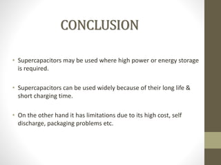 • Supercapacitors may be used where high power or energy storage
is required.
• Supercapacitors can be used widely because of their long life &
short charging time.
• On the other hand it has limitations due to its high cost, self
discharge, packaging problems etc.
CONCLUSION
 