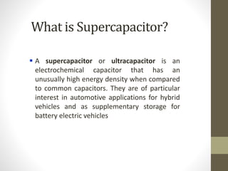 What is Supercapacitor?
 A supercapacitor or ultracapacitor is an
electrochemical capacitor that has an
unusually high energy density when compared
to common capacitors. They are of particular
interest in automotive applications for hybrid
vehicles and as supplementary storage for
battery electric vehicles
 