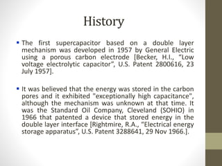 History
 The first supercapacitor based on a double layer
mechanism was developed in 1957 by General Electric
using a porous carbon electrode [Becker, H.I., “Low
voltage electrolytic capacitor”, U.S. Patent 2800616, 23
July 1957].
 It was believed that the energy was stored in the carbon
pores and it exhibited "exceptionally high capacitance",
although the mechanism was unknown at that time. It
was the Standard Oil Company, Cleveland (SOHIO) in
1966 that patented a device that stored energy in the
double layer interface [Rightmire, R.A., “Electrical energy
storage apparatus”, U.S. Patent 3288641, 29 Nov 1966.].
 