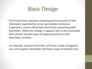 Basic Design
• Electrochemical capacitors (supercapacitors) consist of two
electrodes separated by an ion permeable membrane
(separator), and an electrolyte electrically connecting both
electrodes. When the voltage is applied, ions in the electrolyte
form electric double layers of opposite polarity to the
electrode's polarity.
• For example, positive electrodes will have a layer of negative
ions and negative electrodes will have a layer of positive ions.
 