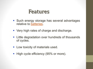 Features
 Such energy storage has several advantages
relative to batteries.
 Very high rates of charge and discharge.
 Little degradation over hundreds of thousands
of cycles.
 Low toxicity of materials used.
 High cycle efficiency (95% or more).
 