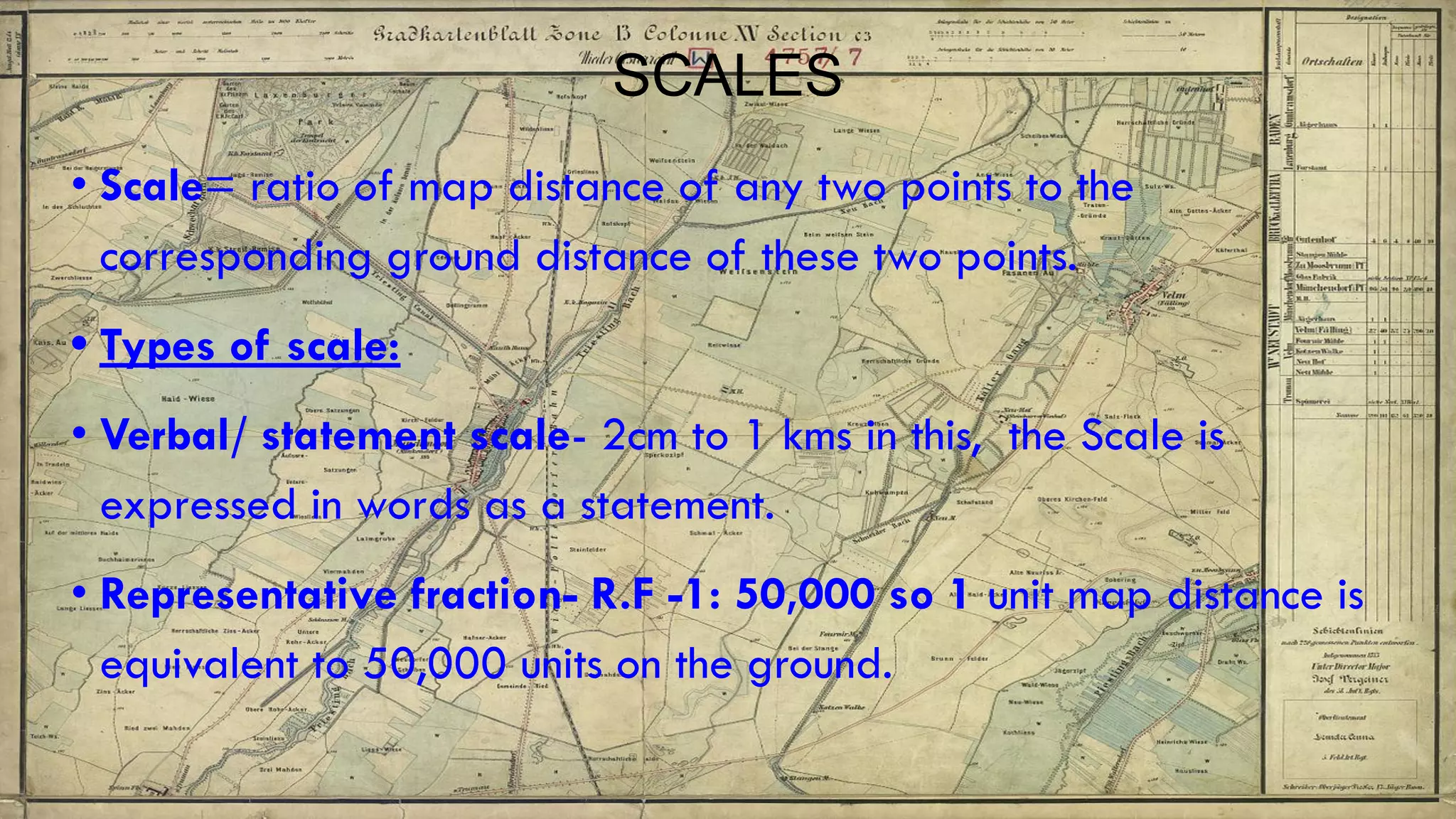 SCALES
• Scale= ratio of map distance of any two points to the
corresponding ground distance of these two points.
• Types of scale:
• Verbal/ statement scale- 2cm to 1 kms in this, the Scale is
expressed in words as a statement.
• Representative fraction- R.F -1: 50,000 so 1 unit map distance is
equivalent to 50,000 units on the ground.
 
