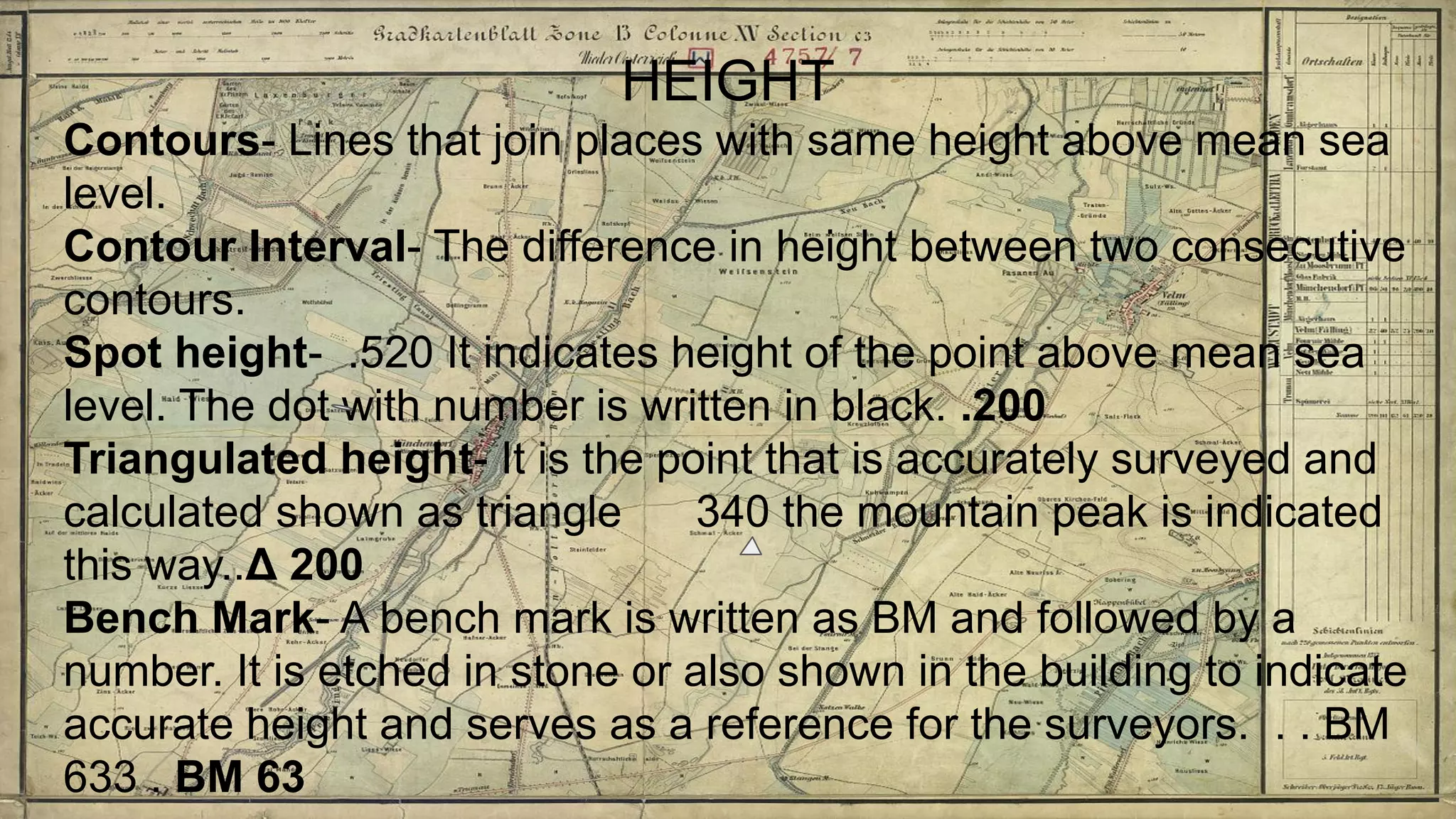 HEIGHT
Contours- Lines that join places with same height above mean sea
level.
Contour Interval- The difference in height between two consecutive
contours.
Spot height- .520 It indicates height of the point above mean sea
level. The dot with number is written in black. .200
Triangulated height- It is the point that is accurately surveyed and
calculated shown as triangle 340 the mountain peak is indicated
this way..Δ 200
Bench Mark- A bench mark is written as BM and followed by a
number. It is etched in stone or also shown in the building to indicate
accurate height and serves as a reference for the surveyors. . . BM
633 . BM 63
 