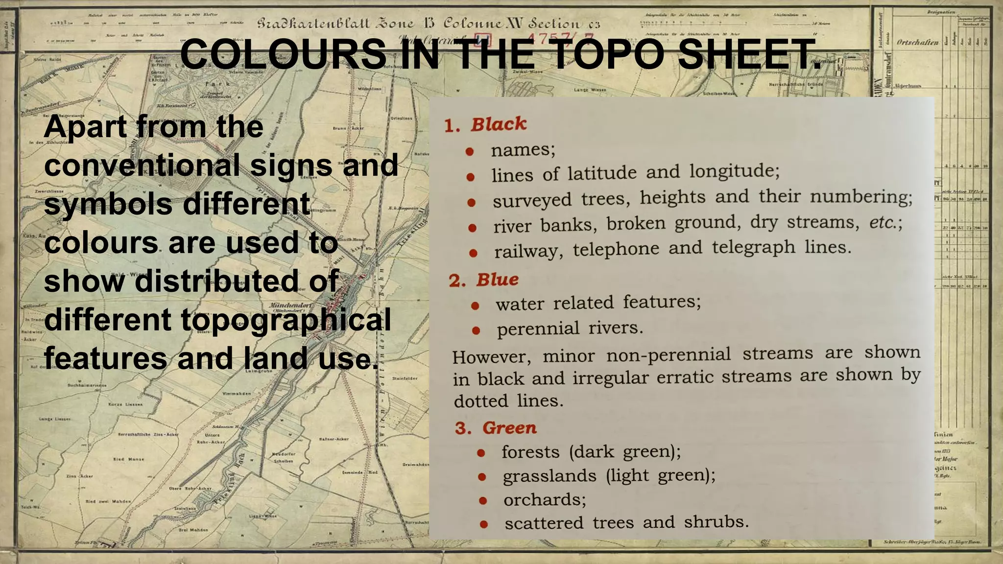 COLOURS IN THE TOPO SHEET.
Apart from the
conventional signs and
symbols different
colours are used to
show distributed of
different topographical
features and land use.
 