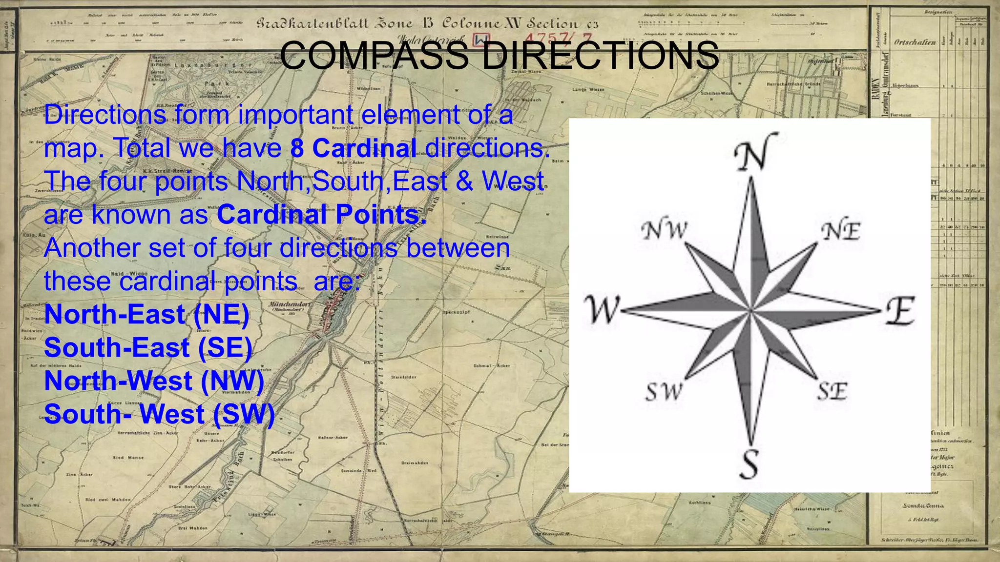 COMPASS DIRECTIONS
Directions form important element of a
map. Total we have 8 Cardinal directions.
The four points North,South,East & West
are known as Cardinal Points.
Another set of four directions between
these cardinal points are:
North-East (NE)
South-East (SE)
North-West (NW)
South- West (SW)
 