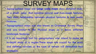 SURVEY MAPS
• Topographical maps are Large scale maps show detailed study
of a small area that combine natural and man-made features.
They show relationship between physical features & man made
features.
• Topographical maps are also known as Ordnance Survey Maps
and are similar to the Physical maps as it shows different
landscape features.
• It is an important tool for geographers who intend to make an
in-depth study of a region.These maps are crucial for the army
and defense services as the type of terrain will determine their
strategies. A.Sharma.
 