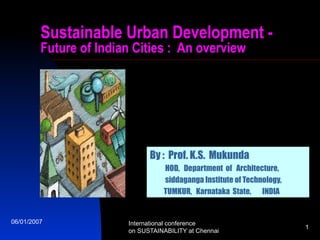 Sustainable Urban Development Future of Indian Cities : An overview

By : Prof. K.S. Mukunda
HOD, Department of Architecture,
siddaganga Institute of Technology,
TUMKUR, Karnataka State, INDIA

06/01/2007

International conference
on SUSTAINABILITY at Chennai

1

 