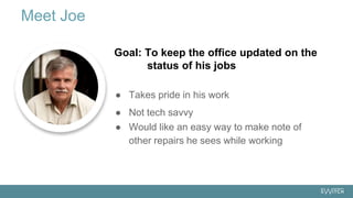 ● Takes pride in his work
● Not tech savvy
● Would like an easy way to make note of
other repairs he sees while working
Meet Joe
Goal: To keep the office updated on the
status of his jobs
 