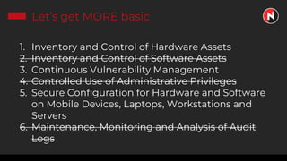Let’s get MORE basic
1. Inventory and Control of Hardware Assets
2. Inventory and Control of Software Assets
3. Continuous Vulnerability Management
4. Controlled Use of Administrative Privileges
5. Secure Configuration for Hardware and Software
on Mobile Devices, Laptops, Workstations and
Servers
6. Maintenance, Monitoring and Analysis of Audit
Logs
 