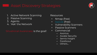 Asset Discovery Strategies
1. Active Network Scanning
2. Passive Scanning
3. Agents
4. ‘Ask’ the Network
Situational Awareness is the goal!
Resources
• Nmap (free)
• NetDB (free)
• Vulnerability Scanners
• Passive Scanners
• Commercial
– Axonius
– Awake Security
– Senrio Insight
– ForeScout
– Others...
 