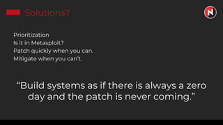 Solutions?
Prioritization
Is it in Metasploit?
Patch quickly when you can.
Mitigate when you can’t.
“Build systems as if there is always a zero
day and the patch is never coming.”
 