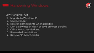 Hardening Windows
Low-Hanging Fruit
1. Migrate to Windows 10
2. Use Defender
3. Restrict admin rights when possible
4. Don’t allow use of Flash or Java browser plugins
5. Office Macro restrictions
6. Powershell restrictions
7. Review CIS benchmarks
 