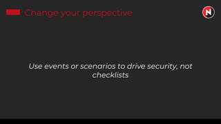 Change your perspective
Use events or scenarios to drive security, not
checklists
 