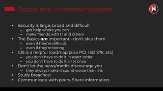 Recap and recommendations
• Security is large, broad and difficult
– get help where you can
– make friends with IT and others
• The Basics are important - don’t skip them
– even if they’re difficult
– even if they’re boring
• CIS is a helpful roadmap (also PCI, ISO 27k, etc)
– you don’t have to do it in exact order
– you don’t have to do it all at once
• Don’t let the news/media discourage you
– they always make it sound worse than it is
• Study breaches!
• Communicate with peers. Share information.
 
