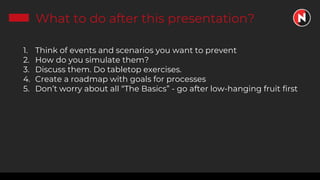 What to do after this presentation?
1. Think of events and scenarios you want to prevent
2. How do you simulate them?
3. Discuss them. Do tabletop exercises.
4. Create a roadmap with goals for processes
5. Don’t worry about all “The Basics” - go after low-hanging fruit first
 
