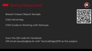 Bonus Resources!
Breach Impact Report Sample
CISO Mind Map
CISO Guide to Working with Startups
Scan the QR code for handouts
OR email sawaba@zip.sh with TacticalEdge2019 as the subject.
 
