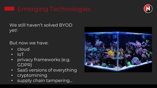 Emerging Technologies
We still haven’t solved BYOD
yet!
But now we have:
• cloud
• IoT
• privacy frameworks (e.g.
GDPR)
• SaaS versions of everything
• cryptomining
• supply chain tampering...
 
