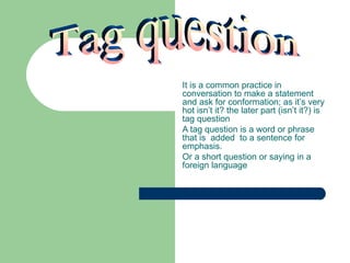 It is a common practice in
conversation to make a statement
and ask for conformation; as it’s very
hot isn’t it? the later part (isn’t it?) is
tag question
A tag question is a word or phrase
that is added to a sentence for
emphasis.
Or a short question or saying in a
foreign language
 