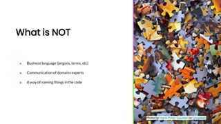 What is NOT
■ Business language (jargons, terms, etc)
■ Communication of domains experts
■ A way of naming things in the code
Photo by Hans-Peter Gauster on Unsplash
 