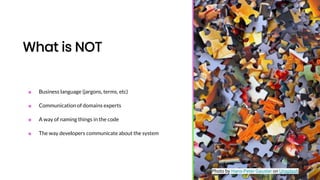 What is NOT
■ Business language (jargons, terms, etc)
■ Communication of domains experts
■ A way of naming things in the code
■ The way developers communicate about the system
Photo by Hans-Peter Gauster on Unsplash
 