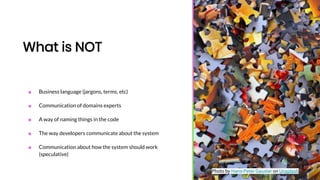 What is NOT
■ Business language (jargons, terms, etc)
■ Communication of domains experts
■ A way of naming things in the code
■ The way developers communicate about the system
■ Communication about how the system should work
(speculative)
Photo by Hans-Peter Gauster on Unsplash
 