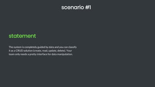 statement
The system is completely guided by data and you can classify
it as a CRUD solution (create, read, update, delete). Your
team only needs a pretty interface for data manipulation.
scenario #1
 