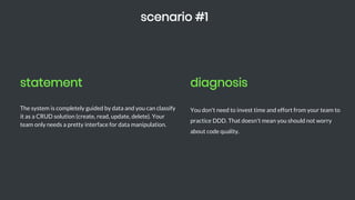statement
The system is completely guided by data and you can classify
it as a CRUD solution (create, read, update, delete). Your
team only needs a pretty interface for data manipulation.
scenario #1
diagnosis
You don't need to invest time and effort from your team to
practice DDD. That doesn't mean you should not worry
about code quality.
 