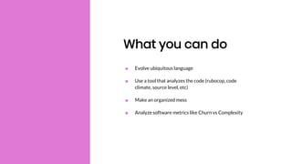 What you can do
■ Evolve ubiquitous language
■ Use a tool that analyzes the code (rubocop, code
climate, source level, etc)
■ Make an organized mess
■ Analyze software metrics like Churn vs Complexity
 
