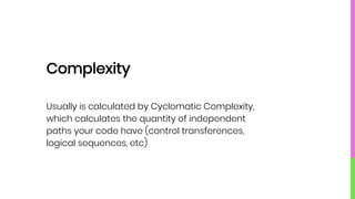 Complexity
Usually is calculated by Cyclomatic Complexity,
which calculates the quantity of independent
paths your code have (control transferences,
logical sequences, etc)
 