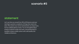 statement
Let's say that you moved from 30 to 40 features and your
starting to question complexity of things that need to be
done. The system may not be maintained by an unique team,
but by multidisciplinary teams. You are thoughtful about
product evolution inside each team, and questioning if is
possible to keep a stable system with code quality and
reliable architecture.
scenario #3
 