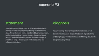 statement
Let's say that you moved from 30 to 40 features and your
starting to question complexity of things that need to be
done. The system may not be maintained by an unique team,
but by multidisciplinary teams. You are thoughtful about
product evolution inside each team, and questioning if is
possible to keep a stable system with code quality and
reliable architecture.
scenario #3
diagnosis
You are coming close to the point where there is a real
benefit in making code design: The benefit of productivity
and being happy. Your team should start talking about code
design (including DDD)
 