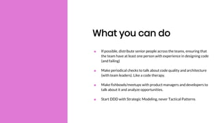 What you can do
■ If possible, distribute senior people across the teams, ensuring that
the team have at least one person with experience in designing code
(and failing)
■ Make periodical checks to talk about code quality and architecture
(with team leaders). Like a code therapy.
■ Make fishbowls/meetups with product managers and developers to
talk about it and analyze opportunities.
■ Start DDD with Strategic Modeling, never Tactical Patterns
 