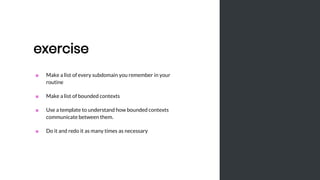 exercise
■ Make a list of every subdomain you remember in your
routine
■ Make a list of bounded contexts
■ Use a template to understand how bounded contexts
communicate between them.
■ Do it and redo it as many times as necessary
 