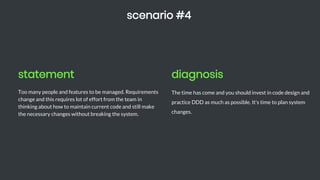 statement
Too many people and features to be managed. Requirements
change and this requires lot of effort from the team in
thinking about how to maintain current code and still make
the necessary changes without breaking the system.
scenario #4
diagnosis
The time has come and you should invest in code design and
practice DDD as much as possible. It's time to plan system
changes.
 