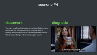 statement
Too many people and features to be managed. Requirements
change and this requires lot of effort from the team in
thinking about how to maintain current code and still make
the necessary changes without breaking the system.
scenario #4
diagnosis
Chegou o momento esperado de investir em design de código
e praticar DDD o quanto for possível. É hora de planejar
mudanças no seu sistema.
 