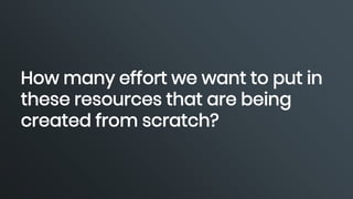 How many effort we want to put in
these resources that are being
created from scratch?
 