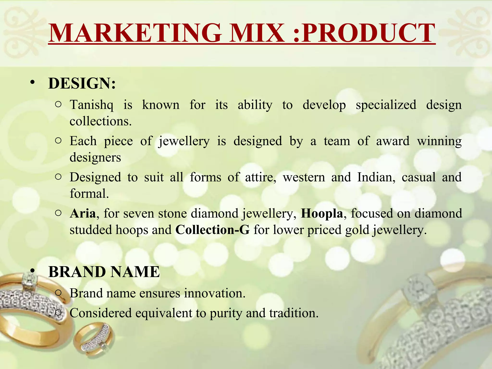 MARKETING MIX :PRODUCT
• DESIGN:
  o Tanishq is known for its ability to develop specialized design
    collections.
  o Each piece of jewellery is designed by a team of award winning
    designers
  o Designed to suit all forms of attire, western and Indian, casual and
    formal.
  o Aria, for seven stone diamond jewellery, Hoopla, focused on diamond
    studded hoops and Collection-G for lower priced gold jewellery.


• BRAND NAME
  o Brand name ensures innovation.
  o Considered equivalent to purity and tradition.
 