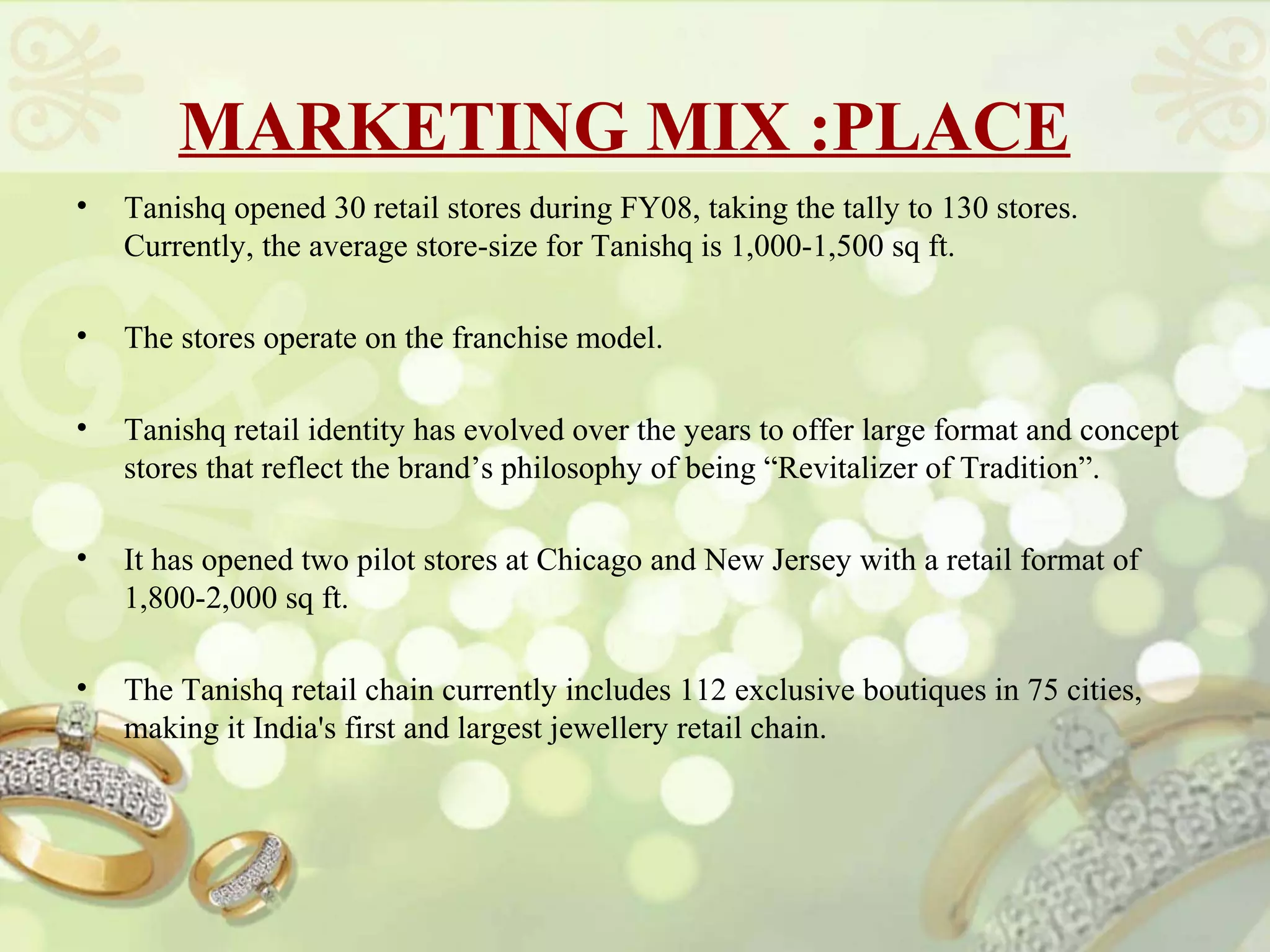 MARKETING MIX :PLACE
•   Tanishq opened 30 retail stores during FY08, taking the tally to 130 stores.
    Currently, the average store-size for Tanishq is 1,000-1,500 sq ft.

•   The stores operate on the franchise model.

•   Tanishq retail identity has evolved over the years to offer large format and concept
    stores that reflect the brand’s philosophy of being “Revitalizer of Tradition”.

•   It has opened two pilot stores at Chicago and New Jersey with a retail format of
    1,800-2,000 sq ft.

•   The Tanishq retail chain currently includes 112 exclusive boutiques in 75 cities,
    making it India's first and largest jewellery retail chain.
 