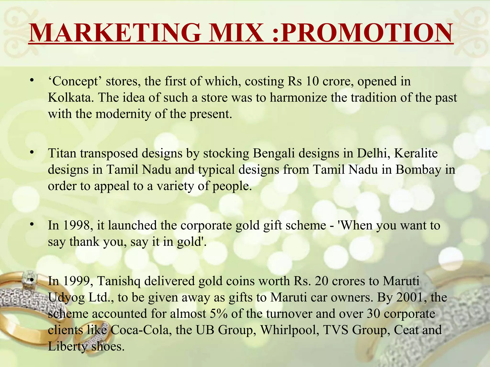 MARKETING MIX :PROMOTION
•   ‘Concept’ stores, the first of which, costing Rs 10 crore, opened in
    Kolkata. The idea of such a store was to harmonize the tradition of the past
    with the modernity of the present.

•   Titan transposed designs by stocking Bengali designs in Delhi, Keralite
    designs in Tamil Nadu and typical designs from Tamil Nadu in Bombay in
    order to appeal to a variety of people.

•   In 1998, it launched the corporate gold gift scheme - 'When you want to
    say thank you, say it in gold'.

•   In 1999, Tanishq delivered gold coins worth Rs. 20 crores to Maruti
    Udyog Ltd., to be given away as gifts to Maruti car owners. By 2001, the
    scheme accounted for almost 5% of the turnover and over 30 corporate
    clients like Coca-Cola, the UB Group, Whirlpool, TVS Group, Ceat and
    Liberty shoes.
 