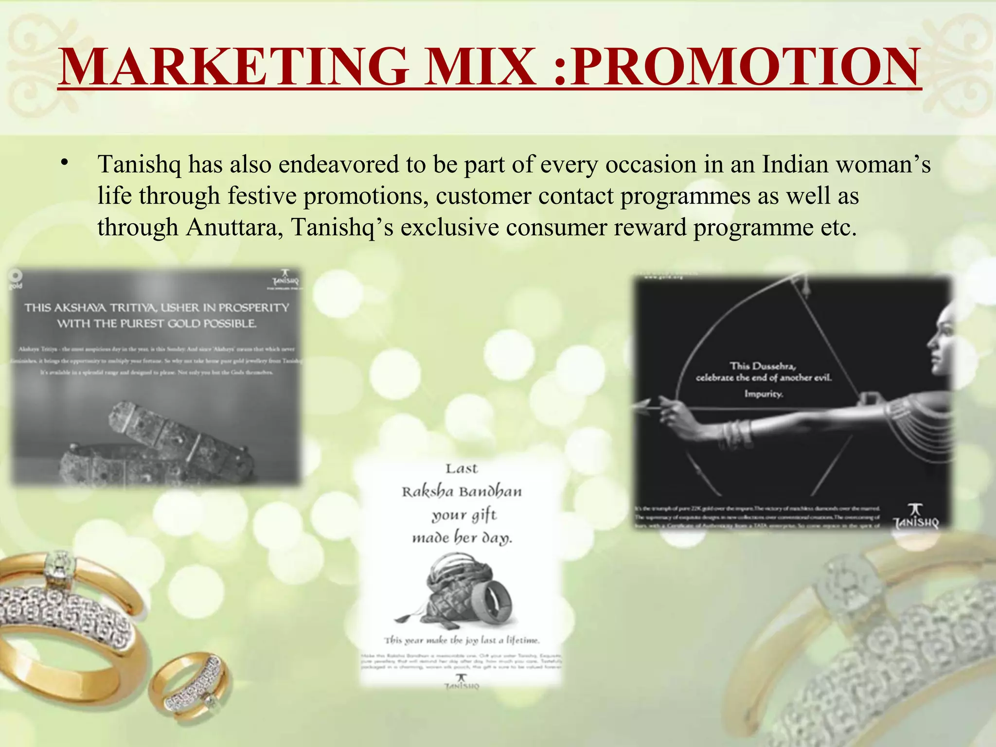 MARKETING MIX :PROMOTION
•   Tanishq has also endeavored to be part of every occasion in an Indian woman’s
    life through festive promotions, customer contact programmes as well as
    through Anuttara, Tanishq’s exclusive consumer reward programme etc.
 