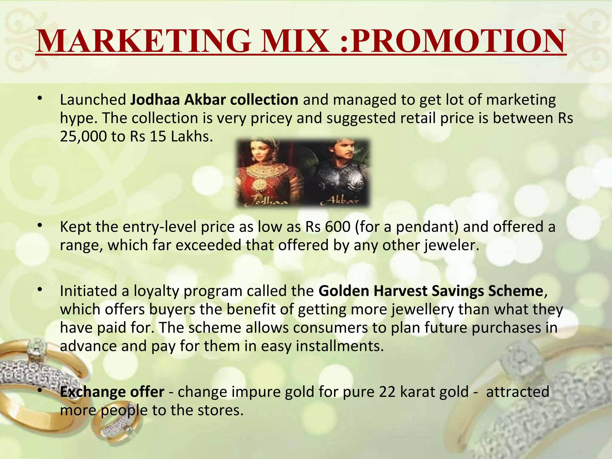 MARKETING MIX :PROMOTION
•   Launched Jodhaa Akbar collection and managed to get lot of marketing
    hype. The collection is very pricey and suggested retail price is between Rs
    25,000 to Rs 15 Lakhs.




•   Kept the entry-level price as low as Rs 600 (for a pendant) and offered a
    range, which far exceeded that offered by any other jeweler.

•   Initiated a loyalty program called the Golden Harvest Savings Scheme,
    which offers buyers the benefit of getting more jewellery than what they
    have paid for. The scheme allows consumers to plan future purchases in
    advance and pay for them in easy installments.

•   Exchange offer - change impure gold for pure 22 karat gold - attracted
    more people to the stores.
 