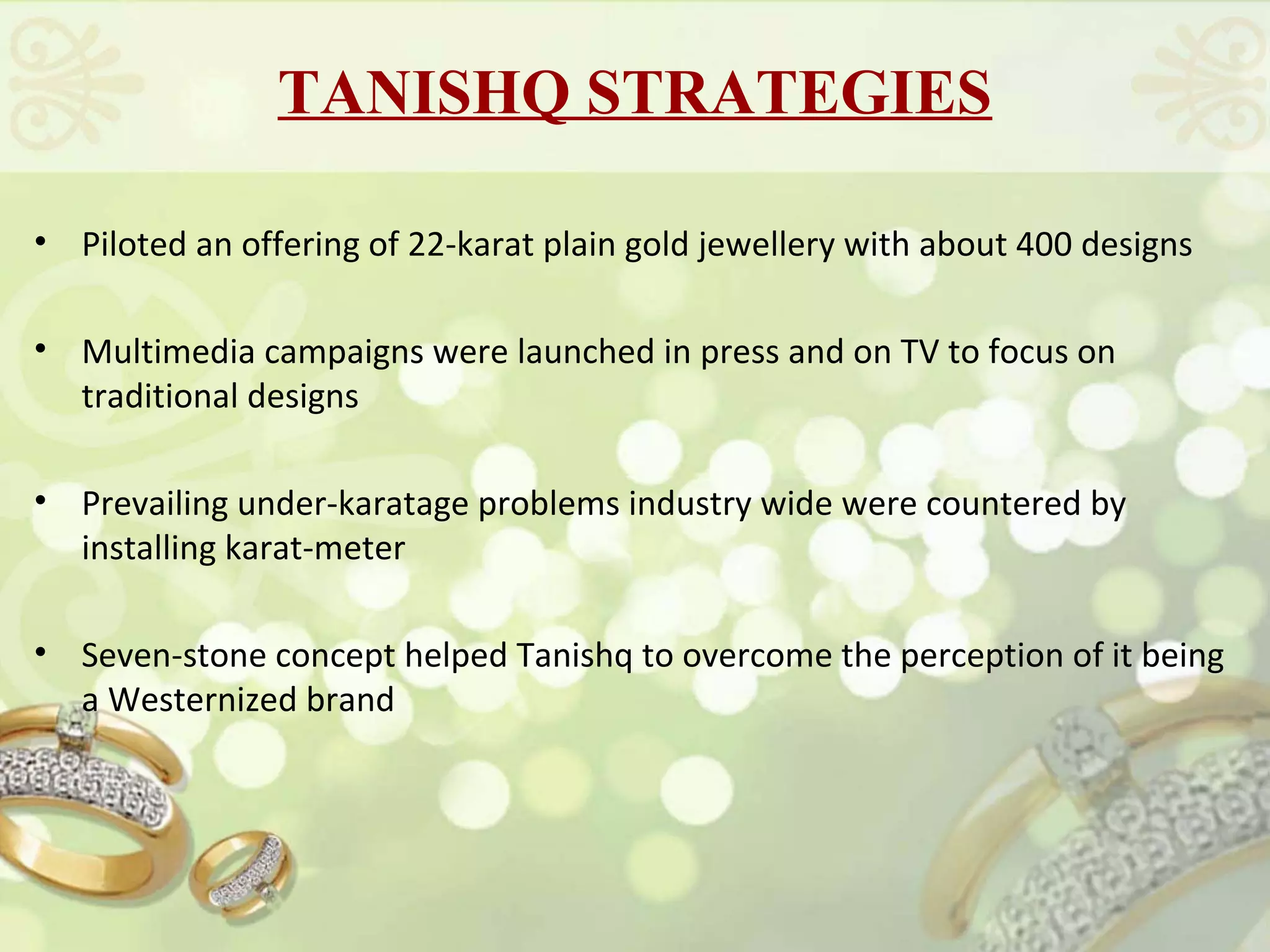 TANISHQ STRATEGIES

• Piloted an offering of 22-karat plain gold jewellery with about 400 designs

• Multimedia campaigns were launched in press and on TV to focus on
  traditional designs

• Prevailing under-karatage problems industry wide were countered by
  installing karat-meter

• Seven-stone concept helped Tanishq to overcome the perception of it being
  a Westernized brand
 