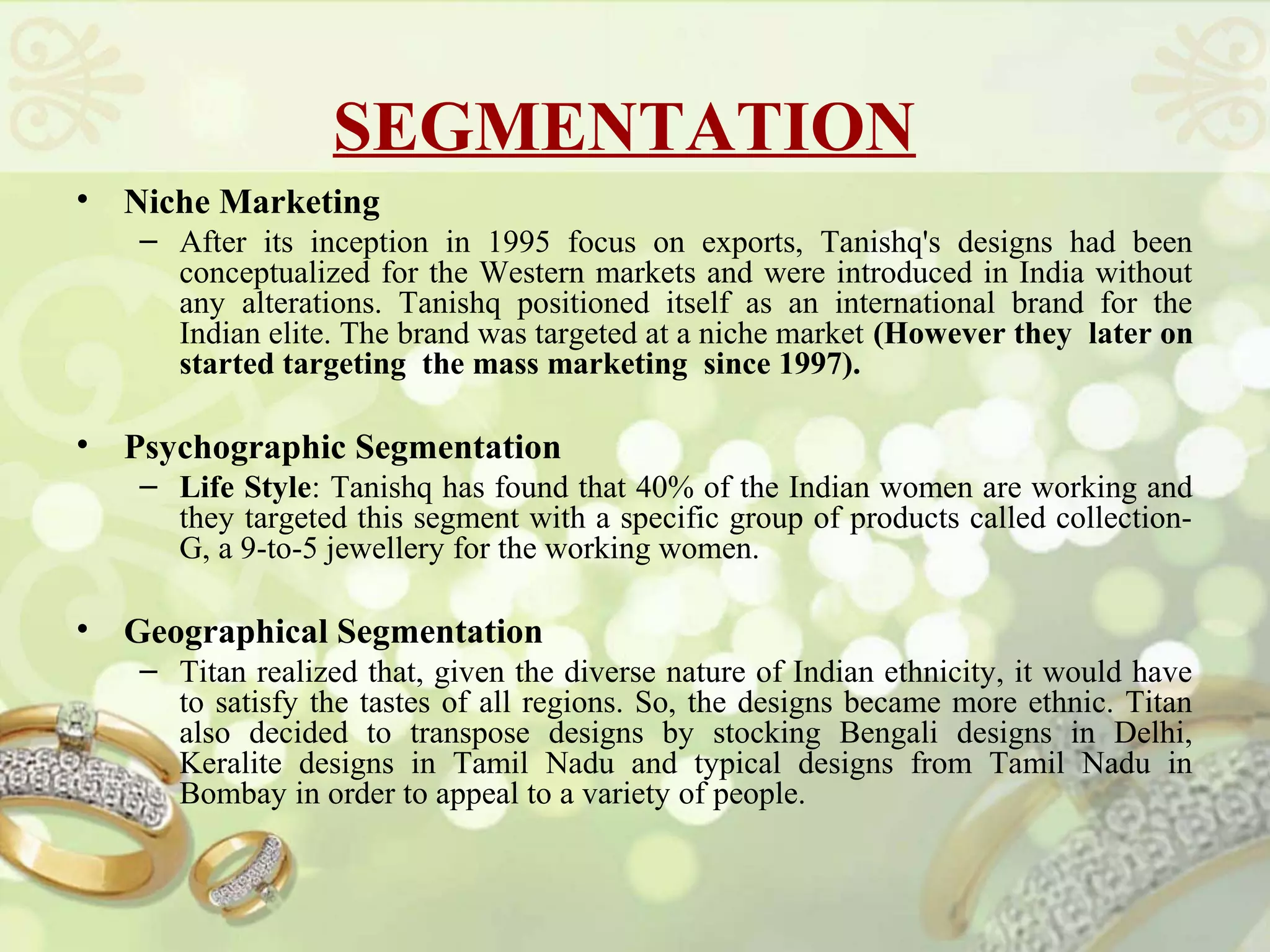 SEGMENTATION
•   Niche Marketing
    – After its inception in 1995 focus on exports, Tanishq's designs had been
      conceptualized for the Western markets and were introduced in India without
      any alterations. Tanishq positioned itself as an international brand for the
      Indian elite. The brand was targeted at a niche market (However they later on
      started targeting the mass marketing since 1997).

•   Psychographic Segmentation
    – Life Style: Tanishq has found that 40% of the Indian women are working and
      they targeted this segment with a specific group of products called collection-
      G, a 9-to-5 jewellery for the working women.

•   Geographical Segmentation
    – Titan realized that, given the diverse nature of Indian ethnicity, it would have
      to satisfy the tastes of all regions. So, the designs became more ethnic. Titan
      also decided to transpose designs by stocking Bengali designs in Delhi,
      Keralite designs in Tamil Nadu and typical designs from Tamil Nadu in
      Bombay in order to appeal to a variety of people.
 
