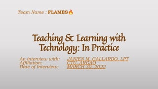 Teaching & Learning with
Technology: In Practice
An interview with: JANIEN M. GALLARDO, LPT
Affiliation: CTU- ARGAO
Date of Interview: MARCH 30, 2022
Team Name : FLAMES🔥
 