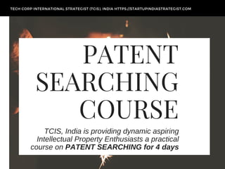 PATENT
SEARCHING
COURSE
TCIS, India is providing dynamic aspiring
Intellectual Property Enthusiasts a practical
course on PATENT SEARCHING for 4 days
TECH CORP INTERNATIONAL STRATEGIST (TCIS), INDIA HTTPS://STARTUPINDIASTRATEGIST.COM
 