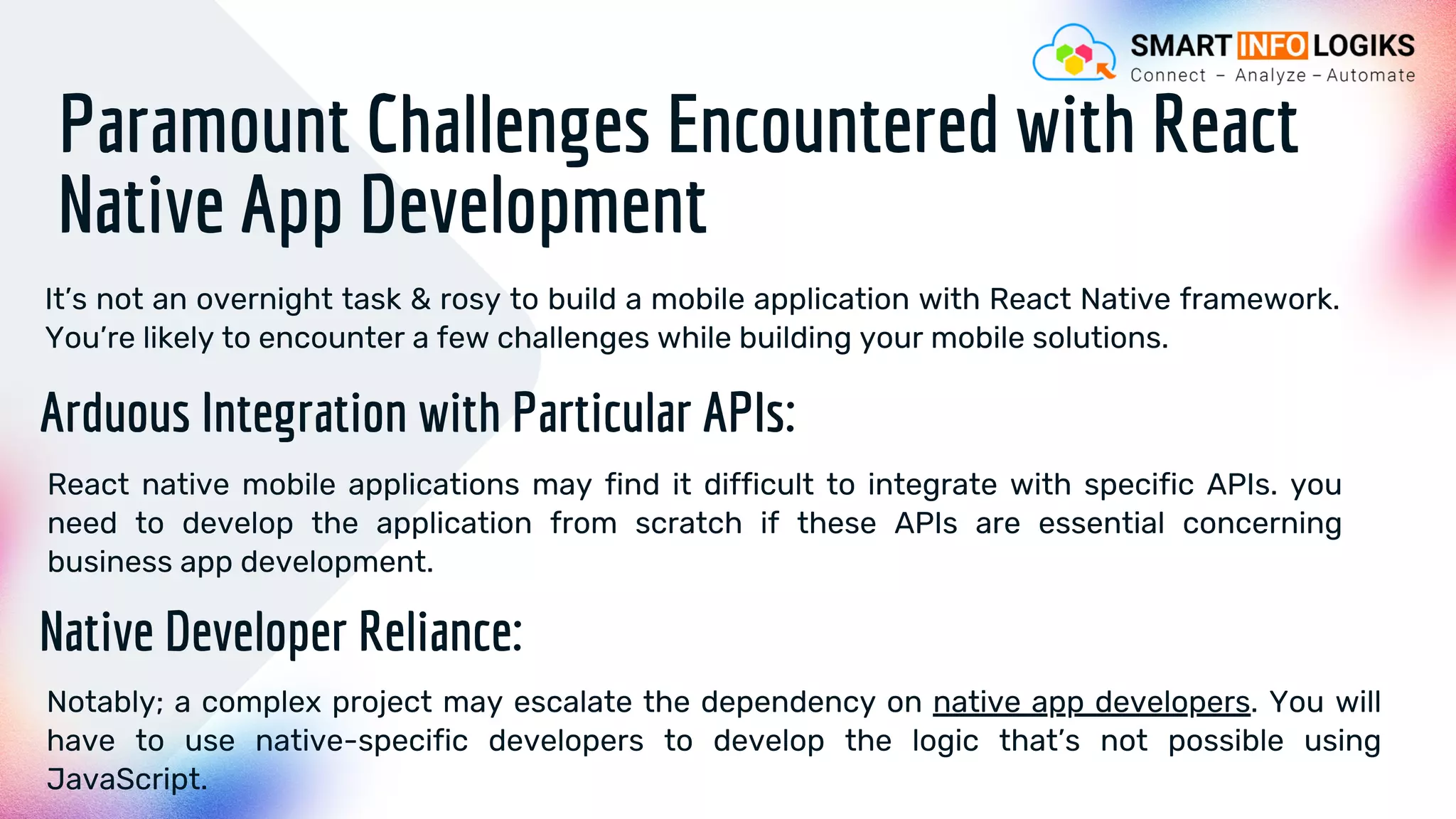 Paramount Challenges Encountered with React
Native App Development
It’s not an overnight task & rosy to build a mobile application with React Native framework.
You’re likely to encounter a few challenges while building your mobile solutions.
Arduous Integration with Particular APIs:
React native mobile applications may find it difficult to integrate with specific APIs. you
need to develop the application from scratch if these APIs are essential concerning
business app development.
Native Developer Reliance:
Notably; a complex project may escalate the dependency on native app developers. You will
have to use native-specific developers to develop the logic that’s not possible using
JavaScript.
 