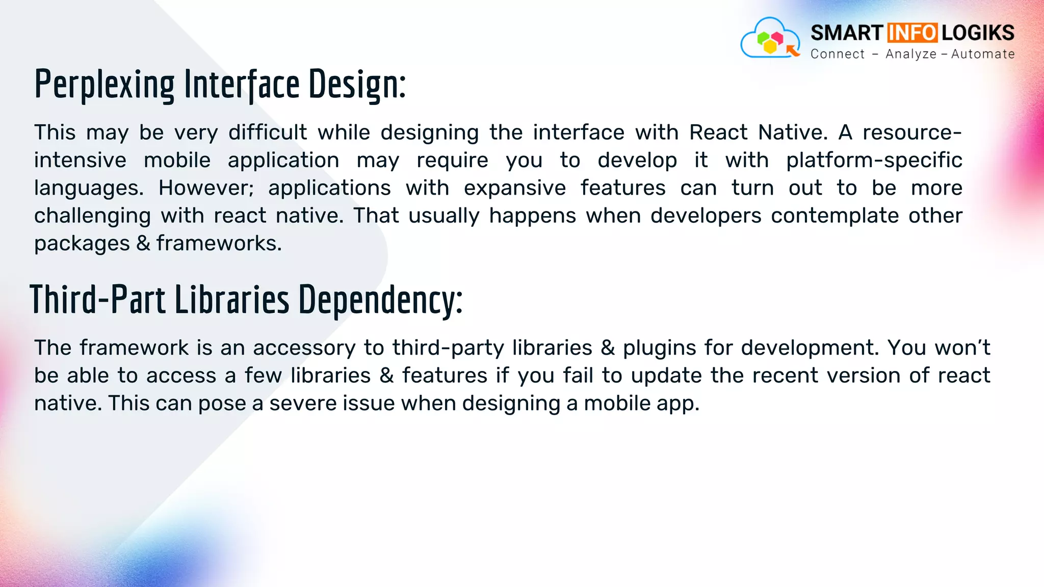 Perplexing Interface Design:
This may be very difficult while designing the interface with React Native. A resource-
intensive mobile application may require you to develop it with platform-specific
languages. However; applications with expansive features can turn out to be more
challenging with react native. That usually happens when developers contemplate other
packages & frameworks.
Third-Part Libraries Dependency:
The framework is an accessory to third-party libraries & plugins for development. You won’t
be able to access a few libraries & features if you fail to update the recent version of react
native. This can pose a severe issue when designing a mobile app.
 